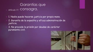 Garantías que
consagra.



Artículo 17:



1. Nadie puede hacerse justicia por propia mano.



2. Garantía de la expedita y eficaz administración de
justicia.



3. No procede la prisión por deudas de carácter
puramente civil.

 