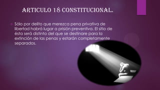 ARTICULO 18 CONSTITUCIONAL.


Sólo por delito que merezca pena privativa de
libertad habrá lugar a prisión preventiva. El sitio de
ésta será distinto del que se destinare para la
extinción de las penas y estarán completamente
separados.

 
