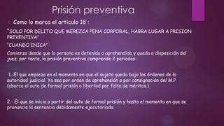 Prisión preventiva


Como lo marca el articulo 18 :

“SOLO POR DELITO QUE MEREZCA PENA CORPORAL, HABRA LUGAR A PRISION
PREVENTIVA”

“CUANDO INICA”
Comienza desde que la persona es detenida o aprehendida y queda a disposición del
juez; por tanto, la prisión preventiva comprende 2 periodos:

1.-El que empieza en el momento en que el sujeto queda bajo las órdenes de la
autoridad judicial. Ya sea por orden de aprehensión o por consignación del M.P
(abarca el auto de formal prisión o libertad por falta de méritos.)
2.- El que se inicia a partir del auto de formal prisión y hasta el momento en que se
pronuncie la sentencia debidamente ejecutoriada.

 
