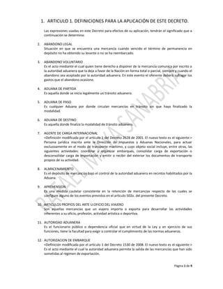 1. ARTICULO 1. DEFINICIONES PARA LA APLICACIÓN DE ESTE DECRETO.
      Las expresiones usadas en este Decreto para efectos de su aplicación, tendrán el significado que a
      continuación se determina:

2.    ABANDONO LEGAL
      Situación en que se encuentra una mercancía cuando vencido el término de permanencia en
      depósito no ha obtenido su levante o no se ha reembarcado.

3.    ABANDONO VOLUNTARIO
      Es el acto mediante el cual quien tiene derecho a disponer de la mercancía comunica por escrito a
      la autoridad aduanera que la deja a favor de la Nación en forma total o parcial, siempre y cuando el
      abandono sea aceptado por la autoridad aduanera. En este evento el oferente deberá sufragar los
      gastos que el abandono ocasione.

4.    ADUANA DE PARTIDA
      Es aquella donde se inicia legalmente un tránsito aduanero.

5.    ADUANA DE PASO
      Es cualquier Aduana por donde circulan mercancías en tránsito sin que haya finalizado la
      modalidad.

6.    ADUANA DE DESTINO
      Es aquella donde finaliza la modalidad de tránsito aduanero.

7.    AGENTE DE CARGA INTERNACIONAL
      <Definición modificada por el artículo 1 del Decreto 2628 de 2001. El nuevo texto es el siguiente:>
      Persona jurídica inscrita ante la Dirección de Impuestos y Aduanas Nacionales, para actuar
      exclusivamente en el modo de transporte marítimo, y cuyo objeto social incluye, entre otras, las
      siguientes actividades: coordinar y organizar embarques, consolidar carga de exportación o
      desconsolidar carga de importación y emitir o recibir del exterior los documentos de transporte
      propios de su actividad.

8.    ALMACENAMIENTO
      Es el depósito de mercancías bajo el control de la autoridad aduanera en recintos habilitados por la
      Aduana.

9.    APREHENSION
      Es una medida cautelar consistente en la retención de mercancías respecto de las cuales se
      configure alguno de los eventos previstos en el artículo 502o. del presente Decreto.

10. ARTICULOS PROPIOS DEL ARTE U OFICIO DEL VIAJERO
    Son aquellas mercancías que un viajero importa o exporta para desarrollar las actividades
    inherentes a su oficio, profesión, actividad artística o deportiva.

11. AUTORIDAD ADUANERA
    Es el funcionario público o dependencia oficial que en virtud de la Ley y en ejercicio de sus
    funciones, tiene la facultad para exigir o controlar el cumplimiento de las normas aduaneras.

12. AUTORIZACION DE EMBARQUE
    <Definición modificada por el artículo 1 del Decreto 1530 de 2008. El nuevo texto es el siguiente:>
    Es el acto mediante el cual la autoridad aduanera permite la salida de las mercancías que han sido
    sometidas al régimen de exportación.


                                                                                              Página 1 de 9
 