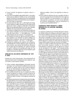 Revista de Endocrinología y Nutrición 2004;12(2):90-96 MG 91
edigraphic.com
II. El nivel “normal” de glucosa en ayunas se fijó en 
110 mg/dL.
III. El uso de la hemoglobina glucosilada HbA1c como diag-
nóstico para la diabetes mellitus no fue recomendado
debido a la falta de estandarización de la metodología
utilizada por los diferentes laboratorios y la incongruen-
cia de los valores reportados.
IV. Se conservaron las cifras de ≥ a 200 mg/dL para diag-
nosticar diabetes mellitus después de una carga oral de
glucosa de 2 horas, aunque su utilización en la práctica
clínica fue desalentada debido a su costo, poca reprodu-
cibilidad y los inconvenientes para los pacientes.
V. Se mantuvo el diagnóstico de intolerancia a la glucosa
para sujetos evaluados con una carga oral de glucosa
a las dos horas (cifras  a 140 mg/dL pero  a 200
mg/dL después de una carga de 75 g de glucosa).
VI. Se estableció el criterio de “glucosa anormal en ayuno”
para equiparar una categoría en ayuno análoga a la
intolerancia a la glucosa, cuyo criterio comprende cifras
de glucosa en ayunas  de 110 y  a 126 mg/dL.
VII. El grupo de estudio para la diabetes de la Organiza-
ción Mundial de la Salud adoptó la gran mayoría de
estos criterios, pero una de las diferencias relevantes
fue el sugerir que los individuos con “glucosa anormal
en ayuno” recibieran en lo posible una carga con 75 g
de glucosa y cuantificar glucemia 2 horas después, para
excluir la presencia de diabetes.4
ANÁLISIS DE LOS DATOS OBTENIDOS DE 1997
A 2003
Durante los 6 años transcurridos, nueva información ha
aportado datos sobre el diagnóstico de la diabetes, que
se resume a cuatro puntos cruciales:
1) Varios estudios epidemiológicos efectuados durante
este lapso, han cuestionado la utilidad del examen de
glucemia en ayunas sobre el de la carga de glucosa
(75 g) con determinación de glucemia a las 2 horas,
para diagnosticar la diabetes mellitus tipo 2.5
2) Se ha podido documentar que la categoría de intole-
rancia a la glucosa se asocia a eventos y factores de
riesgo cardiovasculares, a diferencia de una menor aso-
ciación de dichos eventos, con la glucosa anormal en
ayuno.6,7
3) El Programa Nacional de Estandarización de la hemoglo-
bina glucosilada en los Estados Unidos de Norteamérica,
ha logrado que la mayoría de los laboratorios en ese
país estandaricen los reactivos para hemoglobina
glucosilada A1c (HbA1c) semejante al utilizado en el
estudio Diabetes Control and Complications Trial (DCCT
por sus siglas en inglés), abriendo la posibilidad de
que la HbA1c pueda ser utilizada para diagnosticar la
diabetes mellitus, como se ha sugerido en varios es-
tudios.8,9
4) Existe evidencia indicativa de que es posible retardar o
prevenir la progresión de la intolerancia de la glucosa
hacia la diabetes con intervenciones en el estilo de
vida (ejercicio y nutrición), así como con la utilización
de fármacos antidiabéticos como la metformina, la
acarbosa y las tiazolidinedionas.10-12
EVIDENCIAS PARA REDUCIR EL LÍMITE
INFERIOR DE LA GLUCOSA ANORMAL
EN AYUNO
Los expertos consideran que el método ideal para seleccio-
nar el límite inferior de la glucosa anormal en ayuno y de
esta manera delimitar con certeza los valores normales se-
ría a través de la identificación del umbral en el que las
alteraciones metabólicas o clínicas aparezcan de manera
aguda. Dos estudios importantes demostraron que tal um-
bral de glucosa en ayunas no existe para los factores de
riesgo cardiovascular y todas las causas de mortalidad,13,14
aunque un estudio en indios Pima demostró que el riesgo
para desarrollar diabetes mellitus se incrementa
marcadamente cuando los niveles de glucosa en ayunas
son de alrededor de 100 mg/dL.15
Esta situación podría
también ser aplicada a los límites inferiores de intolerancia
a la glucosa. Por lo tanto, la selección de los límites inferio-
res de la glucosa anormal en ayuno y de la intolerancia a
la glucosa fue de alguna manera fijada arbitrariamente.
El fundamento para establecer las categorías interme-
dias de glucosa anormal en ayuno e intolerancia a la gluco-
sa se basó en su habilidad para predecir la aparición de
diabetes mellitus en el futuro. La sensibilidad de la glucosa
anormal en ayuno con los criterios de 1997 es mucho me-
nor que la de la intolerancia a la glucosa como se demostró
en 8 estudios poblacionales,16
pero su especificidad es
mayor, por lo que la intolerancia a la glucosa identifica a un
número mayor de individuos que finalmente desarrollarán
diabetes. Existe un parámetro denominado la curva ROC17
que determina la habilidad de varios niveles basales de
glucosaparapredecirdiabetes,diagnosticadaposteriormen-
te con cifras ≥ a 126 en ayunas y ≥ a 200 después de una
carga de glucosa oral de 2 horas, llevándolos a rangos
muy cercanos a 100% de sensibilidad y 100% de especifi-
cidad. El Comité de Expertos analizó la curva ROC en 4
poblaciones, determinando que en holandeses el punto de
corte fue 103 mg/dL, en indios Pima fue de 97 mg/dL, en
habitantes de las Islas Mauricio fue de 94 mg/dL y en San
Antonio, Texas fue de 94 mg/dL. Estas observaciones die-
ron lugar a considerar que los valores de 110 mg/dL eran
inapropiadamente elevados para el límite inferior de glu-
cosa anormal en ayuno, por lo que reduciéndolos a 100
mg/dL se optimizaría su sensibilidad y su especificidad para
 