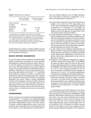 Raúl A Bastarrachea y cols. Nuevos criterios para diagnosticar pre-diabetes92
edigraphic.com
predecir diabetes en el futuro. Los datos completos de cada
estudio no han sido publicados y solamente se mencionan
en el seguimiento del reporte.18
NUEVOS CRITERIOS DIAGNÓSTICOS
En enero de 2004, la American Diabetes Association (ADA)
publicó un documento de posición en el que establece
que individuos con glucosa anormal en ayuno (cifras en-
tre 100-125 mg/dL) o con intolerancia a la glucosa (cifras
entre 140 y 199 mg/dL después de una carga de glucosa
oral de 2 horas) serán clínicamente clasificados como pre-
diabéticos, indicando con esto un riesgo (relativo) eleva-
do de desarrollar diabetes en el futuro.19, 20,21
La definición
de pre-diabetes se indica en el cuadro I.22
El reporte de la
definición del síndrome metabólico publicado en conjunto
por la Asociación Americana del Corazón y los Institutos
Nacionales del Corazón, Pulmón y Sangre (NHLBI/AHA
Conference Proceedings) en febrero de 2004, indica que
este nuevo punto de corte de ≥100 mg/dL debe de ser
aplicado para determinar el límite inferior, para definir ni-
veles de glucosa elevada como uno de los criterios diag-
nósticos para la identificación clínica del síndrome
metabólico.23
CONTROVERSIAS
Desde el momento de la posición oficial y la publicación
correspondiente,18,19
el cambio en los criterios para diag-
nosticar un estado pre-diabético ha levantado y continúa
generando amplia polémica sobre si con estos cambios
se obtiene realmente algún beneficio clínico. Una de las
posiciones más encontradas frente a la decisión del Comi-
té de Expertos, fue la expresada por el propio Editor en
Jefe de la Revista Diabetes Care, Dr. Mayer Davidson,
cuyos comentarios se sintetizan a continuación, y se su-
man a otras publicaciones semejantes:24,25
a) Un antecedente importante fue la nula consideración o
análisis, en los criterios de 1997 expresados por el
Comité, sobre la disminución de diagnóstico de glucemia
en ayunas de ≥ a 140 mg/dL a ≥ a 126 mg/dL, con
respecto a que el casi 60% de nuevos diagnósticos de
diabetes con cifras de glucemia en ayunas entre 126 y
139 tendría niveles normales de HbA1c.26
b) El nivel de glucemia disminuido de 110 mg/dL a  100
mg/dL y el diagnóstico de pre-diabetes solamente ten-
drá el efecto de predecir diabetes en el futuro debido a
que las sensibilidades de la glucosa alterada en ayu-
nas y la intolerancia a la glucosa serán similares, puesto
que los niveles de glucemia en ayunas no son impor-
tantes para predecir la enfermedad cardiovascular des-
pués de ajustarlos para factores de riesgo.27
c) La gran mayoría de los individuos diagnosticados con
glucosa anormal en ayuno tendrán algún otro factor de
riesgo integrante del síndrome metabólico (obesidad
central, hipertensión, dislipidemia) y tendrán necesi-
dad de intervención, independiente de sus cifras de
glucemia en ayunas.28
d) El impacto en la prevalencia de diagnosticar la glucosa
anormal en ayuno con las nuevas cifras, en 182 millones
de sujetos de ambos sexos de la base de datos de la
Encuesta Nacional de Nutrición y Salud en Estados Uni-
dos (NHANES) 1999-2000, sufrió una súbita elevación de
6.7 a 24.1%. Entre el grupo de personas de 20 a 49
años, el aumento de pre-diabetes sufrió un abrupto in-
cremento de 3.1% a un 17.3%, siendo la realidad que la
mayoría de estos individuos no desarrollará diabetes.24
e) Lo anterior abre la posibilidad real que en los Estados
Unidos las compañías de seguros médicos aumenten
sus costos o, en el peor de los casos, lleguen a consi-
derar la pre-diabetes como condición preexistente para
no pagar los costos subsecuentes al desarrollo posible
de diabetes y sus complicaciones, o de plano, negar el
seguro médico.
La respuesta por parte del Coordinador en Jefe (Chair-
man) del Comité de Expertos Dr. Saúl Genuth, en nombre
de los integrantes Drs. Paul Zimmet, KGMM Alberti, Ralph
DeFronzo, Richard Kahn, Michael Stern y Harold Lebovitz
entre otros, no se hizo esperar, indicando que el avance
de la ciencia clínica en estos 5 años ha aclarado mucho
sobre esta “zona gris” entre los niveles normales y los
niveles diabéticos de la glucosa comprendidos entre 110
y 125 md/dL en 1997, y corregidos en el 2003 a un límite
inferior de 100 mg/dL en base a los resultados de los 4
grandes grupos analizados (Holandés, Pima, Mauricio y
Cuadro I. Definición de pre-diabetes*.
Glucosa plasmática Glucosa postcarga de
en ayuno (mg/dL) 2 horas (mg/dL)
Glucosa anormal
en ayuno 100-125** _
Intolerancia _
a la glucosa 140-199
Normal  100  140
Diabetes ≥ 126 ≥ 200
* El diagnóstico de pre-diabetes se efectúa con un hallazgo
positivo de glucosa anormal en ayuno y/o intolerancia a la glucosa,
y los resultados deben de ser confirmados en un día diferente.
** El Grupo de Consulta en Diabetes de la Organización Mundial
de la Salud sugiere que cuando sea posible, los sujetos con
glucosa anormal en ayuno deberían recibir una carga de glucosa
de 2 horas para descartar la presencia de diabetes.4,18
 