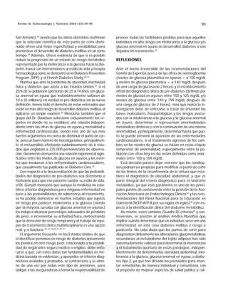 Revista de Endocrinología y Nutrición 2004;12(2):90-96 MG 93
edigraphic.com
San Antonio),18
siendo que los datos obtenidos reafirman
que la selección científica de este punto de corte dismi-
nuido ofrece una mejor especificidad y sensibilidad para
pronosticar el desarrollo de diabetes mellitus en un corto
tiempo.29
Además, ofrece evidencia de que sí es posible
reducir la progresión de un estado de riesgo metabólico
representado por la intolerancia a la glucosa hacia la dia-
betes franca con intervenciones al estilo de vida y terapia
farmacológica como se demostró en el Diabetes Prevention
Program (DPP) y el Finnish Diabetes Study.30,31
Plantea que ante la pandemia de obesidad, inactividad
física y diabetes que azota a los Estados Unidos,32
si el
25% de su población (personas de 25 a 74 años con gluco-
sa anormal en ayuno que instantáneamente saltaron de
10 a 35 millones) en verdad es pre-diabética con la nueva
definición, tienen todo el derecho de estar enterados que
están en más alto riesgo de desarrollar diabetes mellitus al
aplicarse un simple examen.29
Menciona también que el
grupo del Dr. Davidson seleccionó exclusivamente los re-
portes en donde no se establece una relación indepen-
diente entre las cifras de glucosa en ayuno y mortalidad o
enfermedad cardiovascular, siendo éste uno de sus más
fuertes argumentos en contra de disminuir el punto de cor-
te, pero un buen número de investigaciones, principalmen-
te el metaanálisis efectuado cuidadosamente de 6 estu-
dios que engloban a 225,000 personas/año de observa-
ción, claramente demuestra una relación exponencial signi-
ficativa entre los niveles de glucosa en ayunas y los even-
tos que involucran a las enfermedades cardiovasculares,
que casualmente fue publicado en Diabetes Care.33
Con respecto a la desacreditación de que las probabili-
dades del diagnóstico de pre-diabetes sea detonante o
motivante para que ese paciente cambie su estilo de vida,
el Dr. Genuth mencionó que aunque la medicina no esta-
blece criterios diagnósticos para ninguna enfermedad en
base a las probabilidades de adherencia al tratamiento,
se ha podido demostrar en muchos estudios que sujetos
en riesgo por padecer intolerancia a la glucosa (siendo
que la mayoría cursaba con glucosa anormal en ayunas)
los indujo a alcanzar porcentajes adecuados de pérdidas
de peso, e incrementar su actividad física, demostrando
que la detección de riesgo temprano y el trabajo de equi-
pos de tratamiento clínico multidisciplinario es una opción
real, y sí funciona.10-12,18,20,21,29-31
El argumento frecuente en los Estados Unidos de que
el identificar personas en riesgo de diabetes únicamente
los pondrá en otro riesgo peor, relacionado a la posibili-
dad de negárseles seguro médico o empleo, debe enfo-
carse a que, con estos datos tan fundamentados en me-
dicina basada en evidencias, y apoyados en criterios diag-
nósticos avalados y probados, se contrarreste y se elimi-
ne de una vez por todas este tipo de presiones, para
obligar a las aseguradoras a tomar la responsabilidad de
proveer todas las facilidades posibles para que aquellos
individuos en alto riesgo con intolerancia a la glucosa y/o
glucosa anormal en ayuno no desarrollen diabetes si son
dejados sin tratamiento.28
REFLEXIONES
Ante el hecho irreversible de las recomendaciones del
Comité de Expertos acerca de las cifras de normoglicemia
(niveles de glucosa plasmática en ayunas  a 100 mg/dL
y niveles de glucosa plasmática  a 140 mg/dL después
de una carga de glucosa de 2 horas) y el establecimiento
oficial del diagnóstico clínico de pre-diabetes (definido por
niveles de glucosa en ayunas entre 100 y 125 mg/dL y/o
niveles de glucosa entre 140 y 199 mg/dL después de
una carga de glucosa de 2 horas), más que nunca la in-
vestigación debe de enfocarse a tratar de entender las
bases moleculares, fisiopatológicas y los riesgos asocia-
dos con la intolerancia a la glucosa y la glucosa anormal
en ayuno, determinar si representan anormalidades
metabólicas distintas o son la continuación de una misma
anormalidad, y principalmente, determinar hasta qué pun-
to se puede prevenir la aparición de las enfermedades
cardiovasculares, si el tratamiento agresivo de los cam-
bios en los niveles de glucosa se inician en estas etapas
tempranas de anormalidad, especialmente entre la po-
blación con cifras hoy en día recién definidas como anor-
males entre 100 y 109 mg/dL.
Esta decisión parece dejar entrever que las condicio-
nes podrían ser propicias para modificar el punto de corte
de los límites de la circunferencia de la cintura que esta-
blece el diagnóstico de obesidad abdominal, y que es
parte integral del criterio diagnóstico para el síndrome
metabólico, ya que este parámetro es uno de los princi-
pales puntos de controversia entre la posición de la Aso-
ciación Americana de Endocrinólogos Clínicos34
y las reco-
mendaciones del Panel Nacional para la Educación en
Colesterol (NCEP-ATP III por sus siglas en inglés)28
con res-
pecto a la identificación clínica del síndrome metabólico.
Así mismo, estos cambios (Cuadro II), criterios35
y con-
troversias, se prestan al análisis médico-filosófico que
implica cuándo determinar que un individuo cursa con una
enfermedad, en este caso diabetes mellitus o riesgo a
padecerla. No cabe duda que los puntos de corte para
diagnosticar clínicamente las alteraciones glucometabólicas
secundarias al metabolismo del tejido adiposo han sido
extremadamente valiosos para determinar la intervención
y el tratamiento oportuno de estas patologías, indepen-
dientemente de denominarlas obesidad abdominal, into-
lerancia a la glucosa, glucosa anormal en ayuno, o diabe-
tes tipo 2, ya que han dictado los postulados para inten-
tar remediarlas de manera individual y comunitaria, con
el propósito de mejorar aspectos de salud pública y cali-
 