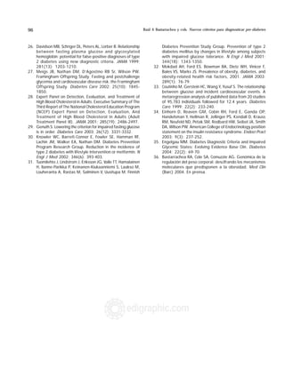 Raúl A Bastarrachea y cols. Nuevos criterios para diagnosticar pre-diabetes96
edigraphic.com
26. Davidson MB, Schriger DL, Peters AL, Lorber B. Relationship
between fasting plasma glucose and glycosylated
hemoglobin: potential for false-positive diagnoses of type
2 diabetes using new diagnostic criteria. JAMA 1999;
281(13): 1203-1210.
27. Meigs JB, Nathan DM, D’Agostino RB Sr, Wilson PW.
Framingham Offspring Study. Fasting and postchallenge
glycemia and cardiovascular disease risk: the Framingham
Offspring Study. Diabetes Care 2002; 25(10): 1845-
1850.
28. Expert Panel on Detection, Evaluation, and Treatment of
High Blood Cholesterol in Adults. Executive Summary of The
Third Report of The National Cholesterol Education Program
(NCEP) Expert Panel on Detection, Evaluation, And
Treatment of High Blood Cholesterol In Adults (Adult
Treatment Panel III). JAMA 2001; 285(19): 2486-2497.
29. Genuth S. Lowering the criterion for impaired fasting glucose
is in order. Diabetes Care 2003; 26(12): 3331-3332.
30. Knowler WC, Barrett-Connor E, Fowler SE, Hamman RF,
Lachin JM, Walker EA, Nathan DM. Diabetes Prevention
Program Research Group. Reduction in the incidence of
type 2 diabetes with lifestyle intervention or metformin. N
Engl J Med 2002; 346(6): 393-403.
31. Tuomilehto J, Lindstrom J, Eriksson JG, Valle TT, Hamalainen
H, Ilanne-Parikka P, Keinanen-Kiukaanniemi S, Laakso M,
Louheranta A, Rastas M, Salminen V, Uusitupa M. Finnish
Diabetes Prevention Study Group. Prevention of type 2
diabetes mellitus by changes in lifestyle among subjects
with impaired glucose tolerance. N Engl J Med 2001;
344(18): 1343-1350.
32. Mokdad AH, Ford ES, Bowman BA, Dietz WH, Vinicor F,
Bales VS, Marks JS. Prevalence of obesity, diabetes, and
obesity-related health risk factors, 2001. JAMA 2003;
289(1): 76-79.
33. Coutinho M, Gerstein HC, Wang Y, Yusuf S. The relationship
between glucose and incident cardiovascular events. A
metaregression analysis of published data from 20 studies
of 95,783 individuals followed for 12.4 years. Diabetes
Care 1999; 22(2): 233-240.
34. Einhorn D, Reaven GM, Cobin RH, Ford E, Ganda OP,
Handelsman Y, Hellman R, Jellinger PS, Kendall D, Krauss
RM, Neufeld ND, Petak SM, Rodbard HW, Seibel JA, Smith
DA, Wilson PW. American College of Endocrinology position
statement on the insulin resistance syndrome. Endocr Pract
2003; 9(3): 237-252.
35. Engelgau MM. Diabetes Diagnostic Criteria and Impaired
Glycemic States: Evolving Evidence Base Clin. Diabetes
2004; 22(2): 69-70.
36. Bastarrachea RA, Cole SA, Comuzzie AG. Genómica de la
regulación del peso corporal: descifrando los mecanismos
moleculares que predisponen a la obesidad. Med Clin
(Barc) 2004. En prensa.
 