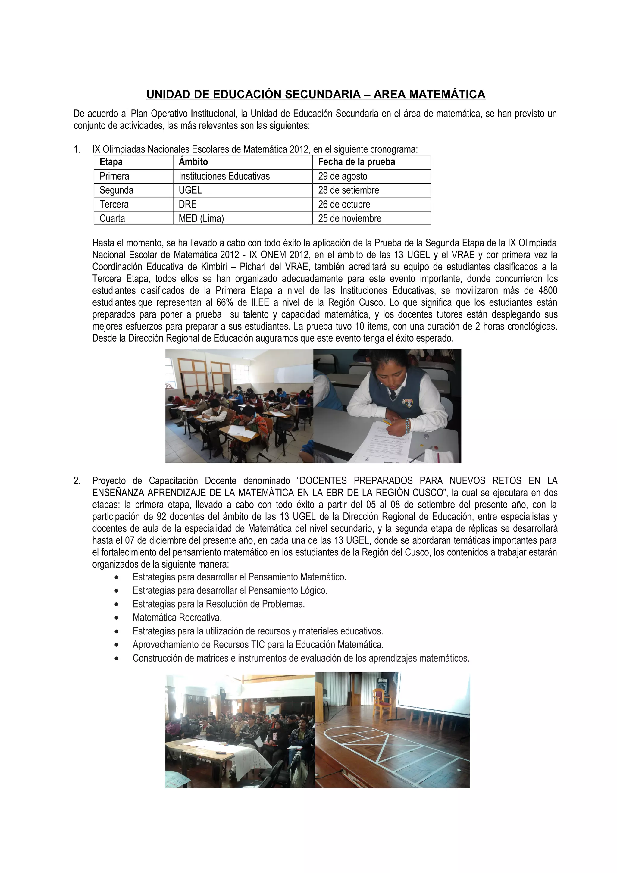 UNIDAD DE EDUCACIÓN SECUNDARIA – AREA MATEMÁTICA
De acuerdo al Plan Operativo Institucional, la Unidad de Educación Secundaria en el área de matemática, se han previsto un
conjunto de actividades, las más relevantes son las siguientes:

1.   IX Olimpiadas Nacionales Escolares de Matemática 2012, en el siguiente cronograma:
       Etapa              Ámbito                             Fecha de la prueba
       Primera            Instituciones Educativas           29 de agosto
       Segunda            UGEL                               28 de setiembre
       Tercera            DRE                                26 de octubre
       Cuarta             MED (Lima)                         25 de noviembre

     Hasta el momento, se ha llevado a cabo con todo éxito la aplicación de la Prueba de la Segunda Etapa de la IX Olimpiada
     Nacional Escolar de Matemática 2012 - IX ONEM 2012, en el ámbito de las 13 UGEL y el VRAE y por primera vez la
     Coordinación Educativa de Kimbiri – Pichari del VRAE, también acreditará su equipo de estudiantes clasificados a la
     Tercera Etapa, todos ellos se han organizado adecuadamente para este evento importante, donde concurrieron los
     estudiantes clasificados de la Primera Etapa a nivel de las Instituciones Educativas, se movilizaron más de 4800
     estudiantes que representan al 66% de II.EE a nivel de la Región Cusco. Lo que significa que los estudiantes están
     preparados para poner a prueba su talento y capacidad matemática, y los docentes tutores están desplegando sus
     mejores esfuerzos para preparar a sus estudiantes. La prueba tuvo 10 items, con una duración de 2 horas cronológicas.
     Desde la Dirección Regional de Educación auguramos que este evento tenga el éxito esperado.




2.   Proyecto de Capacitación Docente denominado “DOCENTES PREPARADOS PARA NUEVOS RETOS EN LA
     ENSEÑANZA APRENDIZAJE DE LA MATEMÁTICA EN LA EBR DE LA REGIÓN CUSCO”, la cual se ejecutara en dos
     etapas: la primera etapa, llevado a cabo con todo éxito a partir del 05 al 08 de setiembre del presente año, con la
     participación de 92 docentes del ámbito de las 13 UGEL de la Dirección Regional de Educación, entre especialistas y
     docentes de aula de la especialidad de Matemática del nivel secundario, y la segunda etapa de réplicas se desarrollará
     hasta el 07 de diciembre del presente año, en cada una de las 13 UGEL, donde se abordaran temáticas importantes para
     el fortalecimiento del pensamiento matemático en los estudiantes de la Región del Cusco, los contenidos a trabajar estarán
     organizados de la siguiente manera:
            • Estrategias para desarrollar el Pensamiento Matemático.
            • Estrategias para desarrollar el Pensamiento Lógico.
            • Estrategias para la Resolución de Problemas.
            • Matemática Recreativa.
            • Estrategias para la utilización de recursos y materiales educativos.
            • Aprovechamiento de Recursos TIC para la Educación Matemática.
            • Construcción de matrices e instrumentos de evaluación de los aprendizajes matemáticos.
 