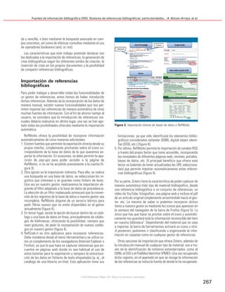 Fuentes de información bibliográfica (XIII). Gestores de referencias bibliográficas: particularidades... A. Alonso-Arroyo, et al.
267
da y sencilla, o bien mediante la búsqueda avanzada en cam-
pos concretos, así como de efectuar consultas mediante el uso
de operadores booleanos (and, or, not).
Las características que este trabajo pretende destacar son
las dedicadas a la importación de referencias, la generación de
citas bibliográficas según los diferentes estilos de citación, la
inserción de citas en los propios documentos y la posibilidad
de compartir referencias bibliográficas.
Importación de referencias
bibliográficas
Para poder trabajar y desarrollar todas las funcionalidades de
un gestor de referencias, antes hemos de haber introducido
dichas referencias. Además de la incorporación de los datos de
manera manual, existen nuevas funcionalidades que nos per-
miten importar las referencias de manera automática de otras
muchas fuentes de información. Con el fin de ahorrar tiempo al
usuario, se considera que la introducción de referencias ma-
nuales debería realizarse en último lugar, una vez se han ago-
tado todas las posibilidades ofrecidas mediante la importación
automática.
RefWorks ofrece la posibilidad de incorporar información
automáticamente de cinco maneras adicionales:
1. Existen fuentes que permiten la exportación directa desde su
propia interfaz, simplemente pinchando sobre el icono co-
rrespondiente de la base de datos de la que queremos ex-
portar la información. En ocasiones, se debe permitir la apa-
rición de pop-ups para poder acceder a la página de
RefWorks, si no se ha accedido previamente a la cuenta (fi-
gura 3).
2. Otra opción es la importación indirecta. Para ello, se realiza
una búsqueda en una base de datos, se seleccionan los re-
gistros que interesen y se guardan como fichero de texto.
Una vez en nuestro gestor, realizaremos la importación eli-
giendo el filtro adaptado a la base de datos de procedencia.
La elección de un filtro inadecuado provocará que la conver-
sión de los registros de la base de datos a nuestro gestor sea
incompleta. RefWorks dispone de un servicio técnico para
pedir filtros nuevos que no estén disponibles en el gestor
actualmente (figura 4).
3. En tercer lugar, existe la opción de buscar dentro de un catá-
logo o una base de datos en línea, principalmente de catálo-
gos de bibliotecas, ofreciendo la posibilidad, siempre que
sean gratuitos, de pedir la incorporación de nuevos catálo-
gos en nuestro gestor (figura 4).
4. RefGrab-it es otro aplicativo para incorporar referencias.
Debe instalarse desde el menú Herramientas y se utiliza co-
mo un complemento de los navegadores (Internet Explorer o
Firefox), ya que lo que hace es capturar referencias que en-
cuentre en páginas web donde no sea habitual el uso de
estos botones para la exportación y tampoco la estructura-
ción de los datos en ficheros de texto etiquetados (p. ej., el
catálogo de una librería on-line). Esta aplicación tiene sus
limitaciones, ya que sólo identificará los elementos biblio-
gráficos considerados estándar (ISBN, digital object identi-
fier [DOI], etc.) (figura 4).
5. Por último, RefWorks permite la importación de canales RSS
a través del propio lector que tiene accesible, incorporando
las novedades de diferentes páginas web, revistas, portales,
bases de datos, etc. El principal beneficio que ofrece este
lector es (además de tener actualizadas las URL selecciona-
das) que permite importar automáticamente estas referen-
cias bibliográficas (figura 4).
Por su parte, Zotero tiene la característica de poder capturar de
manera automática todo tipo de material bibliográfico, desde
una referencia bibliográfica a un conjunto de referencias, un
vídeo de YouTube, fotografías, una página web e incluso el pdf
de un artículo original simplemente arrastrándolo hacia el ges-
tor, etc. La manera de saber si podemos incorporar dichos
ítems a nuestro gestor es mediante los iconos que aparecen en
la ventana del navegador de la barra de Firefox (figura 5). Lo
único que hay que hacer es pinchar sobre el icono y automáti-
camente nos guardará toda la información reconocible del ítem
en nuestra biblioteca7
. Dependiendo del material que se vaya
a importar, la barra de herramientas activará un icono u otro.
A posteriori, podremos ir clasificando u organizando la infor-
mación en carpetas como en cualquier gestor de referencias.
Otras opciones de importación que ofrece Zotero, además de
la introducción manual de cualquier tipo de material, son a tra-
vés de la identificación de números estandarizados, como el
ISBN, el DOI o el PubMed Identifier (PMID). Una vez recuperado
dicho registro, en el apartado en que se recoge la información
de las referencias se indica la fuente de donde lo ha recuperado.
Figura 3. Importación directa de bases de datos a RefWorks
©2012 Ediciones Mayo, S.A. Todos los derechos reservados
 