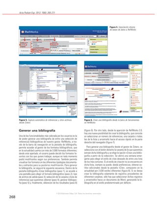 Acta Pediatr Esp. 2012; 70(6): 265-271
268
Generar una bibliografía
Una de las funcionalidades más valorada por los usuarios es la
de poder generar una bibliografía de entre una selección de
referencias bibliográficas de nuestro gestor. RefWorks, a tra-
vés de la barra de navegación en la pestaña de bibliografía,
permite acceder al gestor de los formatos bibliográficos, que
en la actualidad cuenta con más de 3.000 formatos diferentes;
desde este apartado, el usuario puede decidir los formatos fa-
voritos con los que quiere trabajar, aunque en todo momento
podrá modificarlos según sus preferencias. También permite
visualizar los formatos en las diferentes tipologías documenta-
les y editarlos para su posterior modificación. Para generar
la bibliografía, se seguirá la siguiente secuencia. Dentro de la
pestaña bibliografía «Crear bibliografía» (paso 1), se accede a
una pantalla para elegir el formato bibliográfico (paso 2); tipo
de archivo de salida (paso 3); selección de la carpeta o lista de
referencias que queremos obtener (paso 4); generar bibliogra-
fía (paso 5) y, finalmente, obtención de los resultados (paso 6)
(figura 6). Por otro lado, desde la aparición de RefWorks 2.0,
hay una nueva posibilidad de crear la bibliografía, que consiste
en seleccionar un número de referencias, una carpeta o todas
las de la lista y arrastrarlo hacia el acceso rápido en la parte
derecha del navegador (figura 7).
Para generar una bibliografía desde el gestor de Zotero, se
selecciona con el botón derecho la carpeta de la que queremos
extraer dicha bibliografía y se elige la opción «Crear una biblio-
grafía a partir de la colección». Se abrirá una ventana emer-
gente para elegir el estilo de citas deseado de entre una lista
de los más comunes. Si el estilo de citación no se encuentra en
dicha lista, siempre se puede, desde preferencias, obtener es-
tilos adicionales desde la pestaña «Cite», compuesto en la
actualidad por 2.030 estilos diferentes (figura 8). Si se desea
crear la bibliografía solamente de registros procedentes de
diferentes carpetas, sólo hay que seleccionar dichos registros
y arrastrarlos hacia un documento de Word, generando la bi-
bliografía en el estilo predeterminado por defecto.
Figura 4. Importación directa
de bases de datos a RefWorks
Figura 5. Captura automática de referencias y otros archivos
desde Zotero
Figura 6. Crear una bibliografía desde la barra de herramientas
en RefWorks
©2012 Ediciones Mayo, S.A. Todos los derechos reservados
 