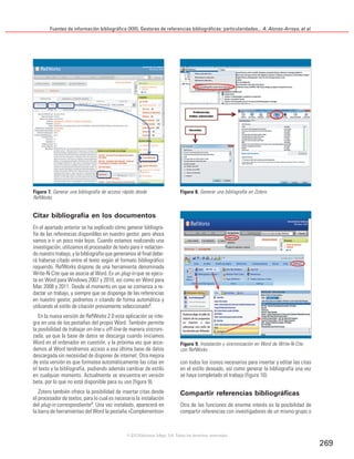 Fuentes de información bibliográfica (XIII). Gestores de referencias bibliográficas: particularidades... A. Alonso-Arroyo, et al.
269
Citar bibliografía en los documentos
En el apartado anterior se ha explicado cómo generar bibliogra-
fía de las referencias disponibles en nuestro gestor, pero ahora
vamos a ir un poco más lejos. Cuando estamos realizando una
investigación, utilizamos el procesador de texto para ir redactan-
do nuestro trabajo, y la bibliografía que generamos al final debe-
rá haberse citado entre el texto según el formato bibliográfico
requerido. RefWorks dispone de una herramienta denominada
Write-N-Cite que se asocia al Word. Es un plug-in que se ejecu-
ta en Word para Windows 2007 y 2010, así como en Word para
Mac 2008 y 2011. Desde el momento en que se comienza a re-
dactar un trabajo, y siempre que se disponga de las referencias
en nuestro gestor, podremos ir citando de forma automática y
utilizando el estilo de citación previamente seleccionado8.
En la nueva versión de RefWorks 2.0 esta aplicación se inte-
gra en una de las pestañas del propio Word. También permite
la posibilidad de trabajar on-line u off-line de manera sincroni-
zada, ya que la base de datos se descarga cuando iniciamos
Word en el ordenador en cuestión, y la próxima vez que acce-
demos al Word tendremos acceso a esa última base de datos
descargada sin necesidad de disponer de internet. Otra mejora
de esta versión es que formatea automáticamente las citas en
el texto y la bibliografía, pudiendo además cambiar de estilo
en cualquier momento. Actualmente se encuentra en versión
beta, por lo que no está disponible para su uso (figura 9).
Zotero también ofrece la posibilidad de insertar citas desde
el procesador de textos, para lo cual es necesaria la instalación
del plug-in correspondiente9
. Una vez instalado, aparecerá en
la barra de herramientas del Word la pestaña «Complementos»
con todos los iconos necesarios para insertar y editar las citas
en el estilo deseado, así como generar la bibliografía una vez
se haya completado el trabajo (figura 10).
Compartir referencias bibliográficas
Otra de las funciones de enorme interés es la posibilidad de
compartir referencias con investigadores de un mismo grupo o
Figura 7. Generar una bibliografía de acceso rápido desde
RefWorks
Figura 8. Generar una bibliografía en Zotero
Figura 9. Instalación y sincronización en Word de Write-N-Cite
con RefWorks
©2012 Ediciones Mayo, S.A. Todos los derechos reservados
 