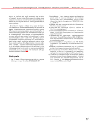 Fuentes de información bibliográfica (XIII). Gestores de referencias bibliográficas: particularidades... A. Alonso-Arroyo, et al.
271
pestaña de «preferencias», donde debemos activar la cuenta
en la pestaña de «sincronizar». Esto nos permite trabajar desde
cualquier ordenador con conexión a internet, e ir introduciendo
referencias para así poder actualizar nuestro gestor local en el
mismo momento.
En conclusión, empezar a trabajar con un gestor de referen-
cias bibliográficas es relativamente sencillo, sin necesidad de
grandes conocimientos en el manejo de información; conocer
el funcionamiento de las principales características implica un
esfuerzo aceptable, y obtener todo el rendimiento de este tipo
de software mediante el uso de todas sus funcionalidades su-
pone una dedicación que queda al criterio del usuario y a sus
propias necesidades, como sucede con el aprendizaje de cual-
quier programa informático desarrollado en la actualidad. Aun-
que sí es cierto que la adquisición de los conocimientos sobre
el uso de estos gestores al nivel que nosotros mismos conside-
remos supondrá, a la postre, un ahorro de tiempo en la elabo-
ración de cualquier trabajo de investigación, así como la capa-
cidad para gestionar la información en esta nueva sociedad del
conocimiento, en la que recibimos más información de la que
realmente podemos asimilar.
Bibliografía
1. Coar JT, Sewell JP. Zotero: harnessing the power of a personal
bibliographic manager. Nurse Educ. 2010; 35(5): 205-207.
2. Alonso Arévalo J. Zotero: la máquina de vapor del software libre
para la gestión de referencias bibliográficas. Comunidades de
prácticas 2.0 de la SEDIC, 2009 [consultado el 20-05-2012]. Dispo-
nible en: http://eprints.rclis.org/bitstream/10760/13797/1/Zote-
ro_-_SEDIC.pdf
3. RefWorks [sede web] [consultado el 25-05-2012]. Disponible en:
http://www.refworks.com/es/
4. Zotero [sede web] [consultado el 25-05-2012]. Disponible en:
http://www.zotero.org/support/
5. Zotero [sede web]. Instrucciones de instalación en español [con-
sultado el 19-05-2012]. Disponible en: http://www.zotero.org/
support/es/installation
6. SocialBiblio [sede web]. Alonso Arévalo J. Preguntas y respuestas
sobre Zotero, 19 enero 2012 [consultado el 22-05-2012]. Disponi-
ble en: http://socialbiblio.wordpress.com/2012/01/19/preguntas-
y-respuestas-sobre-zotero/
7. Zotero [sede web]. Quick start guide [consultado el 25-05-2012].
Disponible en: http://www.zotero.org/support/es/quick_start_
guide
8. RefWorks-COS [sede web] [consultado el 24-05-2012]. Disponible
en: http://www.refworks-cos.com/refworks/Write-n-Cite/
9. Zotero [sede web]. Documentation. Word processor integration
[consultado el 25-05-2012]. Disponible en: http://www.zotero.
org/support/word_processor_plugin_installation_for_zotero_2.1
10. Duarte-García E. Personal managers of bibliographic reference
data bases: characteristics and comparative analysis. Profesional
de la Información. 2007; 16(6): 647-656 [consultado el 26-04-
2012]. Disponible en: http://www.elprofesionaldelainformacion.
com/contenidos/2007/noviembre/12.pdf
©2012 Ediciones Mayo, S.A. Todos los derechos reservados
 