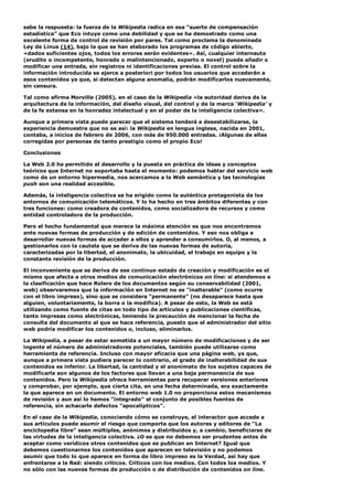 sabe la respuesta: la fuerza de la Wikipedia radica en esa “suerte de compensación
estadística” que Eco intuye como una debilidad y que se ha demostrado como una
excelente forma de control de revisión por pares. Tal como proclama la denominada
Ley de Linus (14), bajo la que se han elaborado los programas de código abierto,
«dados suficientes ojos, todos los errores serán evidentes». Así, cualquier internauta
(erudito o incompetente, honrado o malintencionado, experto o novel) puede añadir o
modificar una entrada, sin registros ni identificaciones previas. El control sobre la
información introducida se ejerce a posteriori por todos los usuarios que accederán a
esos contenidos ya que, si detectan alguna anomalía, podrán modificarlos nuevamente,
sin censura.
Tal como afirma Morville (2005), en el caso de la Wikipedia «la autoridad deriva de la
arquitectura de la información, del diseño visual, del control y de la marca ‘Wikipedia’ y
de la fe extensa en la honradez intelectual y en el poder de la inteligencia colectiva».
Aunque a primera vista puede parecer que el sistema tenderá a desestabilizarse, la
experiencia demuestra que no es así: la Wikipedia en lengua inglesa, nacida en 2001,
contaba, a inicios de febrero de 2006, con más de 950.000 entradas. ¡Algunas de ellas
corregidas por personas de tanto prestigio como el propio Eco!
Conclusiones
La Web 2.0 ha permitido el desarrollo y la puesta en práctica de ideas y conceptos
teóricos que Internet no soportaba hasta el momento: podemos hablar del servicio web
como de un entorno hipermedia, nos acercamos a la Web semántica y las tecnologías
push son una realidad accesible.
Además, la inteligencia colectiva se ha erigido como la auténtica protagonista de los
entornos de comunicación telemáticos. Y lo ha hecho en tres ámbitos diferentes y con
tres funciones: como creadora de contenidos, como socializadora de recursos y como
entidad controladora de la producción.
Pero el hecho fundamental que merece la máxima atención es que nos encontramos
ante nuevas formas de producción y de edición de contenidos. Y eso nos obliga a
desarrollar nuevas formas de acceder a ellos y aprender a consumirlos. O, al menos, a
gestionarlos con la cautela que se deriva de las nuevas formas de autoría,
caracterizadas por la libertad, el anonimato, la ubicuidad, el trabajo en equipo y la
constante revisión de la producción.
El inconveniente que se deriva de ese continuo estado de creación y modificación es el
mismo que afecta a otros medios de comunicación electrónicos on line: si atendemos a
la clasificación que hace Rolero de los documentos según su conservabilidad (2001,
web) observaremos que la información en Internet no es “inalterable” (como ocurre
con el libro impreso), sino que se considera “permanente” (no desaparece hasta que
alguien, voluntariamente, la borra o la modifica). A pesar de esto, la Web se está
utilizando como fuente de citas en todo tipo de artículos y publicaciones científicas,
tanto impresas como electrónicas, teniendo la precaución de mencionar la fecha de
consulta del documento al que se hace referencia, puesto que el administrador del sitio
web podría modificar los contenidos o, incluso, eliminarlos.
La Wikipedia, a pesar de estar sometida a un mayor número de modificaciones y de ser
ingente el número de administradores potenciales, también puede utilizarse como
herramienta de referencia. Incluso con mayor eficacia que una página web, ya que,
aunque a primera vista pudiera parecer lo contrario, el grado de inalterabilidad de sus
contenidos es inferior. La libertad, la cantidad y el anonimato de los sujetos capaces de
modificarla son algunos de los factores que llevan a una baja permanencia de sus
contenidos. Pero la Wikipedia ofrece herramientas para recuperar versiones anteriores
y comprobar, por ejemplo, que cierta cita, en una fecha determinada, era exactamente
la que aparece en un documento. El entorno web 1.0 no proporciona estos mecanismos
de revisión y aun así lo hemos “integrado” al conjunto de posibles fuentes de
referencia, sin achacarle defectos “apocalípticos”.
En el caso de la Wikipedia, conociendo cómo se construye, el interactor que accede a
sus artículos puede asumir el riesgo que comporta que los autores y editores de “La
enciclopedia libre” sean múltiples, anónimos y distribuidos y, a cambio, beneficiarse de
las virtudes de la inteligencia colectiva. ¿O es que no debemos ser prudentes antes de
aceptar como verídicos otros contenidos que se publican en Internet? Igual que
debemos cuestionarnos los contenidos que aparecen en televisión y no podemos
asumir que todo lo que aparece en forma de libro impreso es la Verdad, así hay que
enfrentarse a la Red: siendo críticos. Críticos con los medios. Con todos los medios. Y
no sólo con las nuevas formas de producción o de distribución de contenidos on line.
 