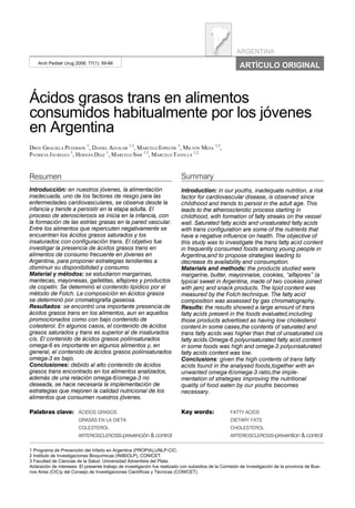 ARGENTINA
    Arch Pediatr Urug 2006; 77(1): 59-66
                                                                                                        ARTÍCULO ORIGINAL



Ácidos grasos trans en alimentos
consumidos habitualmente por los jóvenes
en Argentina
DRES. GRACIELA PETERSON 1, DANIEL AGUILAR 1,3, MARCELO ESPECHE 1, MILTON MESA 1,3,
PATRICIA JÁUREGUI 1, HERNÁN DÍAZ 1, MARCELO SIMI 1,3, MARCELO TAVELLA 1,2


Resumen                                                                    Summary
Introducción: en nuestros jóvenes, la alimentación                         Introduction: in our youths, inadequate nutrition, a risk
inadecuada, uno de los factores de riesgo para las                         factor for cardiovascular disease, is observed since
enfermedades cardiovasculares, se observa desde la                         childhood and trends to persist in the adult age. This
infancia y tiende a persistir en la etapa adulta. El                       leads to the atherosclerotic process starting in
proceso de aterosclerosis se inicia en la infancia, con                    childhood, with formation of fatty streaks on the vessel
la formación de las estrías grasas en la pared vascular.                   wall. Saturated fatty acids and unsaturated fatty acids
Entre los alimentos que repercuten negativamente se                        with trans configuration are some of the nutrients that
encuentran los ácidos grasos saturados y los                               have a negative influence on health. The objective of
insaturados con configuración trans. El objetivo fue                       this study was to investigate the trans fatty acid content
investigar la presencia de ácidos grasos trans en                          in frequently consumed foods among young people in
alimentos de consumo frecuente en jóvenes en                               Argentina,and to propose strategies leading to
Argentina, para proponer estrategias tendientes a                          decrease its availability and consumption.
disminuir su disponibilidad y consumo.                                     Materials and methods: the products studied were
Material y métodos: se estudiaron margarinas,                              margarine, butter, mayonnaise, cookies, “alfajores” (a
mantecas, mayonesas, galletitas, alfajores y productos                     typical sweet in Argentina, made of two cookies joined
de copetín. Se determinó el contenido lipídico por el                      with jam) and snack products. The lipid content was
método de Folch. La composición en ácidos grasos                           measured by the Folch technique. The fatty acid
se determinó por cromatografía gaseosa.                                    composition was assessed by gas chromatography.
Resultados: se encontró una importante presencia de                        Results: the results showed a large amount of trans
ácidos grasos trans en los alimentos, aun en aquellos                      fatty acids present in the foods evaluated,including
promocionados como con bajo contenido de                                   those products advertised as having low cholesterol
colesterol. En algunos casos, el contenido de ácidos                       content.In some cases,the contents of saturated and
grasos saturados y trans es superior al de insaturados                     trans fatty acids was higher than that of unsaturated cis
cis. El contenido de ácidos grasos poliinsaturados                         fatty acids.Omega-6 polyunsaturated fatty acid content
omega-6 es importante en algunos alimentos y, en                           in some foods was high and omega-3 polyunsaturated
general, el contenido de ácidos grasos poliinsaturados                     fatty acids content was low.
omega-3 es bajo.                                                           Conclusions: given the high contents of trans fatty
Conclusiones: debido al alto contenido de ácidos                           acids found in the analysed foods,together with an
grasos trans encontrado en los alimentos analizados,                       unwanted omega-6/omega-3 ratio,the imple-
además de una relación omega-6/omega-3 no                                  mentation of strategies improving the nutritional
deseada, se hace necesaria la implementación de                            quality of food eaten by our youths becomes
estrategias que mejoren la calidad nutricional de los                      necessary.
alimentos que consumen nuestros jóvenes.

Palabras clave: ÁCIDOS GRASOS                                              Key words:               FATTY ACIDS
                        GRASAS EN LA DIETA                                                          DIETARY FATS
                        COLESTEROL                                                                  CHOLESTEROL
                        ARTERIOSCLEROSIS-prevención & control                                       ARTERIOSCLEROSIS-prevention & control

1 Programa de Prevención del Infarto en Argentina (PROPIA),UNLP-CIC.
2 Instituto de Investigaciones Bioquímicas (INIBIOLP), CONICET.
3 Facultad de Ciencias de la Salud. Universidad Adventista del Plata.
Aclaración de intereses: El presente trabajo de investigación fue realizado con subsidios de la Comisión de Investigación de la provincia de Bue-
nos Aires (CIC)y del Consejo de Investigaciones Científicas y Técnicas (CONICET).




                                                                         59
 