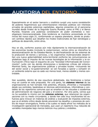 Plan B Grupo Asesor



AUDITORIA DEL ENTORNO...

Especialmente en el sector bancario y crediticio surgió una nueva constelación
de poderes hegemónicos que entremezclaron intereses públicos con intereses
privados de grandes potencias capitalistas, algunos presentes en el panorama
mundial desde finales de la Segunda Guerra Mundial, como el FMI y el Banco
Mundial, forjando una poderosa constelación de poder clientelista o neo-
oligarquía transnacionalizada. Esta tendencia se mantiene acrecentada en los
inicios del nuevo siglo 21, conformando un espacio planetario, donde se produ-
cen cambios rápidos que desafían los modos tradicionales de fijar estrategias y
políticas de desarrollo, entre otros.


Hoy en día, conforme avanza aún más rápidamente la internacionalización de
las economías locales (incluida la costarricense), vemos cómo se intensifica la
desnacionalización de los Estados-Nación, la des-localización de los sistemas de
la producción de bienes y servicios, y los organismos multinacionales desarro-
llan una nueva gobernabilidad extra-territorial conforme las comunicaciones se
globalizan bajo el impulso de las nuevas tecnologías de la información y la co-
municación (TICs) bajo el esquema de una “Sociedad Informatizada del Conoci-
miento”, junto con las demás dimensiones o tendencias críticas del entorno.
Mientras tanto, las organizaciones públicas y privadas locales –incluyendo las
del sector social y no-gubernamental- se ven forzadas a operar y competir en
un ambiente externo que es cada vez menos local, menos estable y menos con-
trolable.


Han sucedido, dentro de esa coyuntura globalizada, dos fenómenos a tomar
muy en cuenta en esta propuesta. Por una parte, los sistemas internos de las
organizaciones se han tornado más potentes, eficaces, eficientes y manejables
desde sus controles, basándose en técnicas administrativas, informáticas y con-
tables de los repertorios comunes que se enseñan en las escuelas o academias
de administración de negocios del país y el exterior. Por otra parte, vemos que
no ha sucedido lo mismo con los sistemas externos, que relacionan las organi-
zaciones con su medio circundante, y donde han sido muy insuficientes los es-
fuerzos para innovar en materias de análisis y evaluación de impactos externos,
que es el ámbito crítico desde donde provienen los desafíos y presiones de cam-
bio de mayor envergadura, frente a los cuales no basta afinar los métodos de la
investigación operacional de mercados, que usan un repertorio muy reducido de
variables manejadas bajo marcos teóricos muy pobres y endebles.




3
 