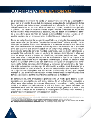 Plan B Grupo Asesor



AUDITORIA DEL ENTORNO...

La globalización neoliberal ha traído un escalamiento enorme de la competitivi-
dad, con la creciente diversidad de ofertas de productos, la multiplicación de los
flujos virtuales de información y conocimientos, y el asedio de ofertas de servi-
cios diferenciados en los mercados en todos sus niveles, sea de interés privado
o público. Los sistemas internos de las organizaciones orientados en el pasado
hacia entornos más circunscritos y estables, hoy día deben transformarse, abrir-
se y extenderse para asimilar las nuevas externalidades y demás insumos e im-
pactos cruciales de un entorno menos predecible, pero más decisivo.1

Como se trata de enfrentar un cambio cualitativo y profundo, las readaptaciones
para desarrollar las llamadas “estrategias competitivas”2 deben atender varia-
bles que no son las típicas mercadológicas ni solamente económicas o financie-
ras. Son dimensiones del sistema externo ligadas a la evolución de la sociedad
civil, del Estado y del entorno global en un campo muy amplio, a veces insufi-
cientemente conocido para los mandos superiores, que se deben administrar y
proyectar las cadenas de valor en un clima de bastante incertidumbre, algo que
muchas veces escapa a lo que los directivos y gerentes acostumbraban hacer
hace unos años como ejercicio normal. Es aquí donde la fijación de objetivos de
largo plazo adquiere la mayor importancia estratégica y donde los desafíos más
fuertes no pueden enfrentarse con estrechos enfoques uni-disciplinarios, ema-
nados sólo de las ciencias administrativas y contables convencionales. Se nece-
sita ante todo contar con sistemas de información y análisis pluri-disciplinarios y
trans-disciplinarios, que se diseñen y operen bajo una rigurosa visión científica,
de conjunto y de largo plazo, con alta solidez profesional y técnica, que comple-
menten el uso efectivo de la intuición y otras dimensiones no-intelectuales en la
toma de decisiones dentro de ambientes complejos e inestables.3

En consecuencia, esta propuesta se plantea como un medio para dotar a las or-
ganizaciones, principalmente del sector social, de un instrumental innovador y
eficaz para diagnosticar las nuevas situaciones y sus retos, y poder ajustarse
mejor a las exigencias del momento actual y el futuro, así como a múltiples ne-
cesidades de la toma de decisiones no solo en el campo gerencial público o pri-
vado, sino también en el académico e investigativo (universidades, centros y
programas de investigación e investigación-acción).

1
 Como muy bien lo señala y documenta Robert W. Jacobs, REAL TIME STRATEGIC CHANGE: ORGANIZATIONS IN FAST AND FAR-REACHING CHANGE, San Fran-
cisco, CA: Berret-Koehler Publishers, 1994.
2
 Cf. Michael Porter, COMPETITIVE ADVANTAGE: CREATING AND SUSTAINING SUPERIOR PERFORMANCE, New York: Free Press, 1985.
3
 Un punto de vista muy bien desarrollado por G.E. Jusela, “Meeting the Global Competitive Challenge: Building Systems that Learn on a Large Scale,” en GOOD-
WILL GAMES CITIZEN INITIATIVES CONFERENCE PROCEEDINGS, Seattle, WA: Conference on Planned Change, 1990.




5
 