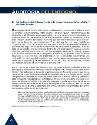 Plan B Grupo Asesor



AUDITORIA DEL ENTORNO...

2.      La Auditoría del Entorno frente a la nueva “managerial revolution”
        de Peter Drucker


Además de llamar la atención sobre la relevancia creciente de lo externo para
la gerencia contemporánea, Peter Drucker -el gran “gurú” norteamericano del
desarrollo y el liderazgo organizacionales- ha roto varios mitos o supuestos in-
quebrantables del paradigma de la administración clásica o tradicional. Entre
ellos –según Drucker son siete4- hay uno que conviene mencionar para descar-
tarlo como base de esta propuesta. Y es que no hay un solo modelo de
“organización correcta”, menos que ese sea el de tipo empresarial privado, y
que éste sea capaz de adaptarse a todo tipo de situaciones o sectores. Hoy día
esto no se acepta, sino que incluso dentro de una organización pueden coexistir
distintos modelos, como tampoco que los métodos y técnicas de manejo interno
y en función del entorno de las empresas lucrativas, no puedan trasplantarse y
adaptarse a otros modelos de organización. En la actualidad observamos una
conjunción en diversidad de modelos, que muchas veces surgen como respuesta
necesaria a objetivos y tareas ejecutar de distinto modo en ambientes comple-
jos, retando la tesis de un modelo uni-dimensional.

Mucho menos se acepta actualmente que haya una división insalvable entre los
principios y métodos de administración de empresarial, internos y de cara al en-
torno, y los aplicables a tipos de organizaciones sin fines de lucro, o que no se
rigen por el principio de rentabilidad de mercado, como son las del sector social.
Comprender y reforzar esta idea es clave para dar sustento teórico y práctico a
esta propuesta metodológica y estratégica. Puesto que aprovecha avances reali-
zados en el contexto de la empresa y la gerencia privada, para intentar desarro-
llarlos innovadoramente en el ámbito de empresas no utilitarias. Por lo cual se
trabajará, en el diseño y desarrollo del SACS, siguiendo lo planteado por Druc-
ker, quien explica mejor su tesis, así:

          “¿Por qué es importante acabar con la distinción artificial entre organizaciones empresa-
          riales y otras? Porque el sector de crecimiento de una sociedad desarrollada en el siglo
          21 muy probablemente no será el empresarial; de hecho, en las sociedades desarrolla-
          das, los negocios ni siquiera han sido el sector de crecimiento en el siglo 20...Los secto-
          res de crecimiento han sido los sectores no comerciales en el gobierno, las profesiones,
          en el sector salud, en educación.”

4
Peter Drucker, “El Nuevo Rumbo de la Gerencia,” Revista SUMMA, No. 59, abril de 1999, págs. 49-57




6
 