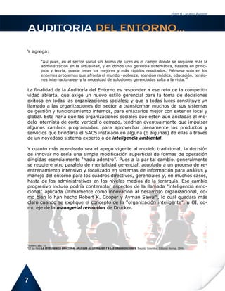 Plan B Grupo Asesor



AUDITORIA DEL ENTORNO...

Y agrega:

          “Así pues, en el sector social sin ánimo de lucro es el campo donde se requiere más la
          administración en la actualidad, y en donde una gerencia sistemática, basada en princi-
          pios y teoría, puede tener los mejores y más rápidos resultados. Piénsese solo en los
          enormes problemas que afronta el mundo –pobreza, atención médica, educación, tensio-
          nes internacionales- y la necesidad de soluciones gerenciadas salta a la vista.”5

La finalidad de la Auditoría del Entorno es responder a ese reto de la competiti-
vidad abierta, que exige un nuevo estilo gerencial para la toma de decisiones
exitosa en todas las organizaciones sociales; y que a todas luces constituye un
llamado a las organizaciones del sector a transformar muchos de sus sistemas
de gestión y funcionamiento internos, para enlazarlos mejor con exterior local y
global. Esto haría que las organizaciones sociales que estén aún ancladas al mo-
delo internista de corte vertical o cerrado, tendrían eventualmente que impulsar
algunos cambios programados, para aprovechar plenamente los productos y
servicios que brindaría el SACS instalado en alguna (o algunas) de ellas a través
de un novedoso sistema experto o de inteligencia ambiental.

Y cuanto más acendrado sea el apego vigente al modelo tradicional, la decisión
de innovar no sería una simple modificación superficial de formas de operación
dirigidas esencialmente “hacia adentro”. Pues a la par tal cambio, generalmente
se requiere otro paralelo de mentalidad gerencial, acoplado a un proceso de re-
entrenamiento intensivo y focalizado en sistemas de información para análisis y
manejo del entorno para los cuadros directivos, gerenciales y, en muchos casos,
hasta de los administrativos en los niveles medios de la jerarquía. Ese cambio
progresivo incluso podría contemplar aspectos de la llamada “inteligencia emo-
cional” aplicada últimamente como innovación al desarrollo organizacional, co-
mo bien lo han hecho Robert K. Cooper y Ayman Sawaf6, lo cual quedará más
claro cuando se explique el concepto de la “organización inteligente”, u OI, co-
mo eje de la managerial revolution de Drucker.




5
Ibídem, pág. 51
6
Cf. su libro LA INTELIGENCIA EMOCIONAL APLICADA AL LIDERAZGO Y A LAS ORGANIZACIONES, Bogotá, Colombia: Editorial Norma, 1994.




7
 