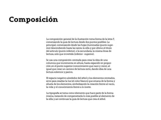 Composición

        La composición general de la ilustración toma forma de la letra T,
        comenzando la guía de lectura desde dos puntos posibles: La
        principal, comenzando desde las hojas iluminadas (punto supe-
        rior) descendiendo hasta las raíces, la silla y por último el titulo
        del articulo (punto inferior), o la secundaria, la misma línea de
        lectura, solo que invertida (inferior - superior).

        Se usa una composición centrada para crear la idea de una
        columna que incrementa en altura, hasta expandir en propor-
        ción en el punto superior (conocimiento que nace y crece), al
        igual que crear un camino de lectura recto, dando idea de una
        lectura solemne y pasiva.

        El espacio negativo alrededor del árbol y los elementos centrados,
        sirve para resaltar la luz (el color blanco) que emana de la forma y
        silueta de los elementos, simbolizando la creación frente al vacio,
        la vida y el conocimiento frente a lo inerte.

        La tipografía se toma como elemento que hace parte de la forma
        misma, tratando de compenetrarla lo más posible al elemento de
        la silla y así continuar la guía de lectura que crea el árbol.
 