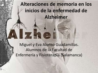 Alteraciones de memoria en los 
inicios de la enfermedad de 
Alzheimer 
Miguel y Eva Alonso Guadamillas. 
Alumnos de la Facultad de 
Enfermería y Fisioterapia (Salamanca) 
 