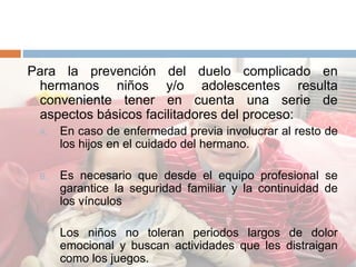 Para la prevención del duelo complicado en
hermanos niños y/o adolescentes resulta
conveniente tener en cuenta una serie de
aspectos básicos facilitadores del proceso:
A. En caso de enfermedad previa involucrar al resto de
los hijos en el cuidado del hermano.
B. Es necesario que desde el equipo profesional se
garantice la seguridad familiar y la continuidad de
los vínculos
C. Los niños no toleran periodos largos de dolor
emocional y buscan actividades que les distraigan
como los juegos.
 