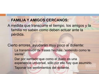  FAMILIA Y AMIGOS CERCANOS:
A medida que transcurre el tiempo, los amigos y la
familia no saben como deben actuar ante la
pérdida.
Cierto errores, ayudarán muy poco al doliente:
 La transmisión de frases hechas: “entiendo como te
siente”,
 Dar por sentado que como el duelo es una
experiencia universal, sólo por ello hay que asumirlo.
 Taponar los sentimientos del doliente.
 