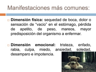 Manifestaciones más comunes:
 Dimensión física: sequedad de boca, dolor o
sensación de “vacio” en el estómago, pérdida
de apetito, de peso, mareos, mayor
predisposición del organismo a enfermar.
 Dimensión emocional: tristeza, enfado,
rabia, culpa, miedo, ansiedad, soledad,
desamparo e impotencia.
 
