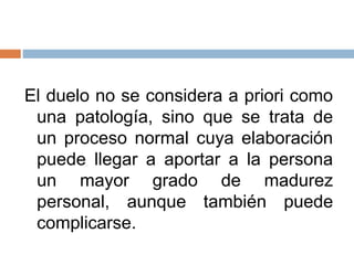 El duelo no se considera a priori como
una patología, sino que se trata de
un proceso normal cuya elaboración
puede llegar a aportar a la persona
un mayor grado de madurez
personal, aunque también puede
complicarse.
 