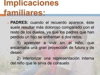 Implicaciones
familiares:
 PADRES: cuando el recuerdo aparece, éste
suele resultar más doloroso comparado con el
resto de los duelos, ya que los padres que han
perdido un hijo se enfrentan a dos retos:
1) aprender a vivir sin el niño, que
encarnaba una gran proyección de futuro y de
deseo.
2) interiorizar una representación interna
del niño que le sirva de consuelo
 