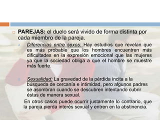  PAREJAS: el duelo será vivido de forma distinta por
cada miembro de la pareja.
A. Diferencias entre sexos: Hay estudios que revelan que
es más probable que los hombres encuentren más
dificultades en la expresión emocional que las mujeres
ya que la sociedad obliga a que el hombre se muestre
más fuerte.
B. Sexualidad: La gravedad de la pérdida incita a la
búsqueda de cercanía e intimidad, pero algunos padres
se asombran cuando se descubren intentando cubrir
éstas de manera sexual.
En otros casos puede ocurrir justamente lo contrario, que
la pareja pierda interés sexual y entren en la abstinencia.
 
