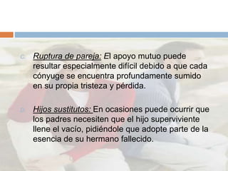 C. Ruptura de pareja: El apoyo mutuo puede
resultar especialmente difícil debido a que cada
cónyuge se encuentra profundamente sumido
en su propia tristeza y pérdida.
D. Hijos sustitutos: En ocasiones puede ocurrir que
los padres necesiten que el hijo superviviente
llene el vacío, pidiéndole que adopte parte de la
esencia de su hermano fallecido.
 