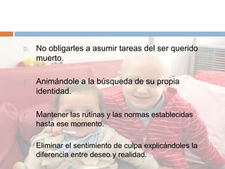 D. No obligarles a asumir tareas del ser querido
muerto.
E. Animándole a la búsqueda de su propia
identidad.
F. Mantener las rutinas y las normas establecidas
hasta ese momento.
G. Eliminar el sentimiento de culpa explicándoles la
diferencia entre deseo y realidad.
 