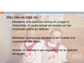 Más bien se trata de:
 Mantener una escucha activa sin juzgar ni
interpretar. A veces actuar en exceso es tan
incómodo como en defecto
 Mantener siempre la esperanza en cuanto a la
superación del duelo.
 Animar al doliente a ser especifico en la petición
de ayuda.
 