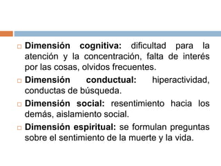  Dimensión cognitiva: dificultad para la
atención y la concentración, falta de interés
por las cosas, olvidos frecuentes.
 Dimensión conductual: hiperactividad,
conductas de búsqueda.
 Dimensión social: resentimiento hacia los
demás, aislamiento social.
 Dimensión espiritual: se formulan preguntas
sobre el sentimiento de la muerte y la vida.
 