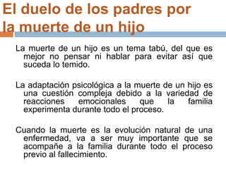 El duelo de los padres por
la muerte de un hijo
La muerte de un hijo es un tema tabú, del que es
mejor no pensar ni hablar para evitar así que
suceda lo temido.
La adaptación psicológica a la muerte de un hijo es
una cuestión compleja debido a la variedad de
reacciones emocionales que la familia
experimenta durante todo el proceso.
Cuando la muerte es la evolución natural de una
enfermedad, va a ser muy importante que se
acompañe a la familia durante todo el proceso
previo al fallecimiento.
 