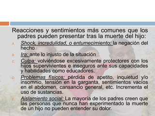 Reacciones y sentimientos más comunes que los
padres pueden presentar tras la muerte del hijo:
A. Shock, incredulidad, o entumecimiento: la negación del
hecho
B. Ira: ante lo injusto de la situación
C. Culpa: volviéndose excesivamente protectores con los
hijos supervivientes e inseguros ante sus capacidades
y habilidades como educadores.
D. Problemas físicos: pérdida de apetito, inquietud y/o
insomnio, tensión en la garganta, sentimientos vacíos
en el abdomen, cansancio general, etc. Incrementa el
uso de sustancias.
E. Aislamiento social: La mayoría de los padres creen que
las personas que nunca han experimentado la muerte
de un hijo no pueden entender su dolor.
 