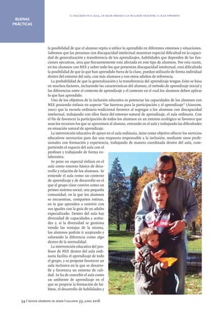 BUENAS
PRÁCTICAS
54 I revista síndrome de down I volumen 33, junio 2016
la posibilidad de que el alumno repita o utilice lo aprendido en diferentes entornos y situaciones.
Sabemos que las personas con discapacidad intelectual muestran especial dificultad en la capaci-
dad de generalización y transferencia de los aprendizajes, habilidades que dependen de las fun-
ciones ejecutivas, área que frecuentemente está afectada en este tipo de alumnos. Por esta razón,
en los alumnos con NEE y sobre todo los que presentan discapacidad intelectual, está dificultada
la posibilidad de que lo que han aprendido fuera de la clase, puedan utilizarlo de forma individual
dentro del entorno del aula, con más alumnos y con otros adultos de referencia.
La probabilidad de que la generalización y la transferencia del aprendizaje tengan éxito se basa
en muchos factores, incluyendo las características del alumno, el método de aprendizaje inicial y
las diferencias entre el contexto de aprendizaje y el contexto en el cual los alumnos deben aplicar
lo que han aprendido.
Uno de los objetivos de la inclusión educativa es potenciar las capacidades de los alumnos con
NEE poniendo énfasis en superar “las barreras para la participación y el aprendizaje” (Ainscow,
2001) que la escuela ordinaria tradicional favorece al segregar a los alumnos con discapacidad
intelectual, trabajando con ellos fuera del entorno natural de aprendizaje, el aula ordinaria. Con
el fin de favorecer la participación de todos los alumnos en un entorno ecológico se favorece que
sean los recursos los que se aproximen al alumno, entrando en el aula y trabajando las dificultades
en situación natural de aprendizaje.
La intervención educativa de apoyo en el aula ordinaria, tiene como objetivo ofrecer los servicios
educativos necesarios para dar una respuesta responsable a la inclusión, mediante unos profe-
sionales con formación y experiencia, trabajando de manera coordinada dentro del aula, com-
partiendo el espacio del aula con el
profesor y trabajando de forma co-
laborativa.
Se pone un especial énfasis en el
aula como entorno básico de desa-
rrollo y relación de los alumnos. Se
entiende el aula como un contexto
de aprendizaje y de desarrollo en el
que el grupo clase convive como un
primer sistema social, una pequeña
comunidad, en la que los alumnos
se encuentran, comparten rutinas,
en la que aprenden a convivir con
sus iguales con la guia de un adulto
especializado. Dentro del aula hay
diversidad de capacidades y actitu-
des y, si la diversidad se gestiona
viendo las ventajas de la misma,
los alumnos podrán ir aceptando y
valorando la diferencia como algo
dentro de la normalidad.
La intervención educativa del pro-
fesor de NEE dentro del aula ordi-
naria facilita el aprendizaje de todo
el grupo, y se propone favorecer un
aula inclusiva en la que se desarro-
lle y favorezca un entorno de cali-
dad. Se ha de concebir el aula como
un ambiente de aprendizaje en el
que se propicie la formación de há-
bitos, el desarrollo de habilidades y
el educador en el aula, un valor añadido a la inclusión educativa: el aula itinerante
 