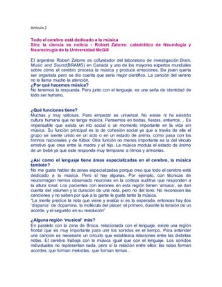 Artículo 2
Todo el cerebro está dedicado a la música
Sinc la ciencia es noticia - Robert Zatorre: catedrático de Neurología y
Neurocirugía de la Universidad McGill
El argentino Robert Zatorre es cofundador del laboratorio de investigación Brain,
Music and Sound(BRAMS) en Canadá y uno de los mayores expertos mundiales
sobre cómo el cerebro procesa la música y produce emociones. De joven quería
ser organista pero se dio cuenta que sería mejor científico. La canción del verano
no le llama mucho la atención.
¿Por qué hacemos música?
No tenemos la respuesta. Pero junto con el lenguaje, es una seña de identidad de
todo ser humano.
¿Qué funciones tiene?
Muchas y muy valiosas. Para empezar es universal. No existe ni ha existido
cultura humana que no tenga música. Pensemos en bodas, fiestas, entierros… Es
impensable que exista un rito social o un momento importante en la vida sin
música. Su función principal es la de cohesión social ya que a través de ella el
grupo se siente unido en un acto o en un estado de ánimo, como pasa con los
himnos nacionales y de fútbol. Otra función no menos importante es la del vínculo
emotivo que crea entre la madre y el hijo. La música modula el estado de ánimo
de un bebé ya que este responde muy temprano a ritmos y armonías.
¿Así como el lenguaje tiene áreas especializadas en el cerebro, la música
también?
No me gusta hablar de zonas especializadas porque creo que todo el cerebro está
dedicado a la música. Pero sí hay algunas. Por ejemplo, con técnicas de
neuroimagen hemos observado neuronas en la corteza auditiva que responden a
la altura tonal. Los pacientes con lesiones en esta región tienen ‘amusia’, se dan
cuenta del volumen y la duración de una nota, pero no del tono. No reconocen las
canciones y no saben por qué a la gente le gusta tanto la música.
“La mente predice la nota que viene y evalúa si es la esperada, entonces hay dos
‘disparos’ de dopamina, la molécula del placer: el primero, durante la tensión de un
acorde, y el segundo en su resolución”
¿Alguna región ‘musical’ más?
En paralelo con la zona de Broca, relacionada con el lenguaje, existe una región
frontal que es muy importante para unir los sonidos en el tiempo. Para entender
una canción es necesario un circuito que establezca relaciones entre las distintas
notas. El cerebro trabaja con la música igual que con el lenguaje. Los sonidos
individuales no representan nada, pero sí la relación entre ellos: las notas forman
acordes, que forman melodías, que forman temas…
 