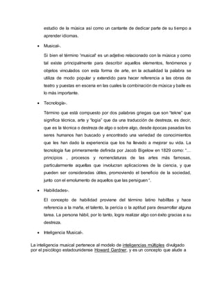 estudio de la música así como un cantante de dedicar parte de su tiempo a
aprender idiomas.
 Musical-.
Si bien el término 'musical' es un adjetivo relacionado con la música y como
tal existe principalmente para describir aquellos elementos, fenómenos y
objetos vinculados con esta forma de arte, en la actualidad la palabra se
utiliza de modo popular y extendido para hacer referencia a las obras de
teatro y puestas en escena en las cuales la combinación de música y baile es
lo más importante.
 Tecnología-.
Término que está compuesto por dos palabras griegas que son “tekne” que
significa técnica, arte y “logia” que da una traducción de destreza, es decir,
que es la técnica o destreza de algo o sobre algo, desde épocas pasadas los
seres humanos han buscado y encontrado una variedad de conocimientos
que les han dado la experiencia que los ha llevado a mejorar su vida. La
tecnología fue primeramente definida por Jacob Bigelow en 1829 como: “…
principios , procesos y nomenclaturas de las artes más famosas,
particularmente aquellas que involucran aplicaciones de la ciencia, y que
pueden ser consideradas útiles, promoviendo el beneficio de la sociedad,
junto con el emolumento de aquellos que las persiguen “.
 Habilidades-.
El concepto de habilidad proviene del término latino habilĭtas y hace
referencia a la maña, el talento, la pericia o la aptitud para desarrollar alguna
tarea. La persona hábil, por lo tanto, logra realizar algo con éxito gracias a su
destreza.
 Inteligencia Musical-.
La inteligencia musical pertenece al modelo de inteligencias múltiples divulgado
por el psicólogo estadounidense Howard Gardner, y es un concepto que alude a
 