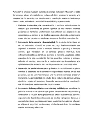 Aumentan la energía muscular; aumentan la energía molecular; influencian el latido
del corazón; alteran el metabolismo; reducen el dolor; aceleran la sanación y la
recuperación de pacientes que han atravesado una cirugía; ayudan en la descarga
de emociones; estimulan la creatividad, la sensibilidad y el pensamiento
1. Refuerza la atención y la concentración. La música estimula áreas del
cerebro que difícilmente se pueden ejercitar de otra manera. Aquellas
personas que han tenido una formación musical tienen unas capacidades de
concentración y atención a los detalles superiores a la media, así como una
mayor voluntad para ser constantes y a seguir una disciplina en su día a día.
2. Incremento de la memoria y la creatividad. En el estudio de la música y/o
de un instrumento musical se ponen en juego fundamentalmente tres
aspectos: la memoria visual, la memoria muscular o gestual y la memoria
auditiva, que interactúan en un complejo proceso intelectual. Este
entrenamiento cotidiano contribuye a ampliar la memoria, ya aplicada a otros
aspectos de la vida, permitiendo fijar los recuerdos, recientes o antiguos.
Además, el estudio y escucha de la música potencian la creatividad y la
agilidad mental, facilitando la solución de problemas de forma imaginativa.
3. Desarrollo de habilidades motoras y rítmicas. La audición musical guiada
estimula el desarrollo de un conjunto de capacidades motoras en los más
pequeños, que se ven incrementadas una vez el niño comienza a tocar un
instrumento. La particularidad del estudio de un instrumento, con sus rutinas y
ejercicios, ayudan a interiorizar y desarrollar una capacidad de coordinación
que difícilmente se puede desarrollar de otra manera.
4. Incremento de la seguridad en uno mismo y facilidad para socializar. La
práctica musical es un vehículo que puede incrementar la autoconfianza y
contribuir en la solución de los problemas de falta de autoestima de los niños,
especialmente durante la adolescencia. La práctica y progresos diarios, y el
compartir la música con otras personas en conciertos y/o reuniones, refuerzan
en el joven la seguridad en sí mismo y brindan la posibilidad de establecer
nuevas amistades y relaciones.
 