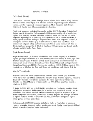 LEYENDAS EL FUTBOL
Carles Puyol (España).
Carles Puyol i Sofocada (Puebla de Segur, Lérida, España, 13 de abril de 1978), conocido
futbolísticamente como Puyol, es un futbolista español. Juega en la posición de defensa
(central, derecho e izquierdo) y su actual equipo es el F.C. Barcelona, de la Primera
División de España, club del que es actualmente el capitán.
Puyol inició su carrera profesional integrando las filas del F.C. Barcelona B donde logró
disputar más de 80 partidos. En la temporada 1999-00 hizo su debut oficial en el primer
equipo, de la mano del entonces entrenador neerlandés Louis van Gaal. En esa misma
temporada logró disputar 37 partidos y al año siguiente recibió el Premio Don Balón al
mejor jugador revelación. Consiguió su primer título oficial en la temporada 2004-05, al
consagrarse campeón de La Liga y en 2006 obtuvo su primer título de clubes a nivel
internacional, al ganar la Liga de Campeones de la UEFA. Como internacional, hizo su
debut oficial con la selección de fútbol de España en 2000, encuentro que disputó ante la
selección de fútbol de los Países Bajos.
Sergio Ramos (España).
Sergio Ramos García (30 de marzo de 1986 en Camas, Sevilla, España) es un futbolista
español que juega actualmente en el Real Madrid con el dorsal número 4. Puede jugar tanto
de lateral derecho como de defensa central, puesto que ocupa la presente temporada. Es
internacional con la Selección Española de Fútbol desde 2005, con ella se ha proclamado
Campeón de Europa en el 2008 y Campeón del Mundo en el 2010. El 21 de marzo de 2012
consiguió ser el futbolista del Real Madrid con más expulsiones en la historia de la liga
Marcelo Vieira (Brasil).
Marcelo Vieira Silva Júnior, deportivamente conocido como Marcelo (Río de Janeiro,
Brasil, 12 de mayo de 1988) es un futbolista brasileño. Juega de lateral izquierdo, aunque se
desenvuelve también como interior o extremo. Su primer equipo fue el Fluminense,
fichando por el Real Madrid el 15 de noviembre de 2006. Debutó en el Real Madrid a
principios de 2007.
A finales de 2006, fichó por el Real Madrid, procedente del Fluminense brasileño donde
había jugado 30 partidos. Su incorporación se produjo en el mercado de invierno, tras un
desembolso de 6 millones de euros. Debutó con su nuevo equipo en un partido de liga
frente al Deportivo de la Coruña, sustituyendo a Michel Salgado. Sin embargo, una lesión
le impidió acabar el partido. El 14 de abril de 2007, ya totalmente recuperado jugó su
primer partido completo como titular.
En la temporada 2007/2008 la marcha de Roberto Carlos al Fenerbahce, el retorno de
Heinze a la posición de central zurdo y las discrepancias de Drenthe con el técnico del Real
Madrid le permiten jugar con mayor continuidad.
 