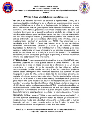 UNIVERSIDAD TECNICA DE ORURO
FACULTAD DE CIENCIAS DE LA SALUD
PROGRAMA DE FORMACION DE PROFESIONALES DE ATENCION TEMPRANA Y EDUCACION
INFANTIL
EL USO DE LAS NUEVAS TECNOLOGIAS EN LA FORMACION DEL EDUCADOR INFANTIL II
DOCENTE: ING. JAQUELINE MARTINEZ CALDERON
Mª Inés Hidalgo Vicario1, César Soutullo Esperón
RESUMEN: El trastorno por déficit de atención e hiperactividad (TDAH) es el
trastorno psiquiátrico más frecuente en la infancia; es un proceso crónico con una
alta comorbilidad que va a influir en el funcionamiento del individuo en la edad
adulta. Este cuadro tiene un gran impacto en la sociedad en términos de coste
económico, estrés familiar, problemas académicos y vocacionales, así como una
importante disminución de la autoestima del sujeto afectado. La etiología no está
completamente aclarada; parece evidente que se trata de un trastorno multifactorial
con una base biológica cerebral y predisposición genética que interactúa con
factores ambientales. Se han encontrado alteraciones en la estructura, función y
neurotransmisión cerebral en pacientes con TDAH. Hay diferencias en la
prevalencia entre EE.UU. y Europa que parecen surgir del uso de distintas
definiciones /clasificaciones (DSM-IV y CIE-10) y de distintos umbrales
diagnósticos. El tratamiento será multidisciplinar e individualizado para cada
paciente y cada familia, e incluye principalmente un abordaje farmacológico y un
apoyo psicosocial que van a conseguir el control del trastorno. Es importante
destacar la posición privilegiada que ocupan el pediatra y el médico de atención
primaria para poder actuar sobre este cuadro.
INTRODUCCIÓN: El trastorno por déficit de atención e hiperactividad (TDAH) es un
importante problema de salud pública debido a varias razones: 1. su alta
prevalencia; 2. el inicio en etapas precoces de la infancia; 3. a ser un proceso
incapacitante y crónico, 4. a la afectación de las diferentes esferas
comportamentales (familiar, escolar y social), y 5. a su alta comorbilidad, por lo que
siempre deben investigarse otras patologías asociadas que conllevan un gran
riesgo para el futuro del niño, como son trastornos del aprendizaje, problemas de
conducta o trastornos emocionales, entre otros. Estudios longitudinales recientes
indican que los niños con TDAH de ambos sexos y de cualquier edad generan un
gasto médico total y una utilización de recursos médicos (hospitalización, visitas en
consulta, y urgencias) de más del doble que niños de igual edad sin el trastorno (p
< 0,001), lo que sugiere que la carga negativa del TDAH se extiende más allá de los
parámetros sociales, conductuales y académicos. En este trastorno son esenciales
un diagnóstico y un tratamiento precoces ya que van a mejorar mucho su pronóstico
de aquí el importante papel que tienen el pediatra y el médico de Atención Primaria.
DEFINICIÓN: El TDAH según el DSM-IV (o trastorno hipercinético según el CIE 10)
se define como un determinado grado de déficit de atención y/o hiperactividad-
impulsividad que resulta des adaptativo e incoherente en relación con el nivel de
desarrollo del niño y está presente antes de los 7 años de edad. Las
manifestaciones clínicas deben persistir durante más de 6 meses.
 