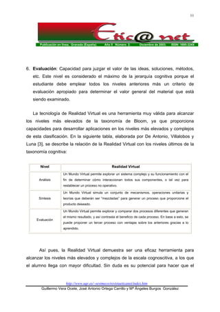 Publicación en línea. Granada (España). Año II Número 2. Diciembre de 2003. ISSN: 1695-324X
http://www.ugr.es/~sevimeco/revistaeticanet/index.htm
Guillermo Vera Ocete, José Antonio Ortega Carrillo y Mª Ángeles Burgos González
11
6. Evaluación: Capacidad para juzgar el valor de las ideas, soluciones, métodos,
etc. Este nivel es considerado el máximo de la jerarquía cognitiva porque el
estudiante debe emplear todos los niveles anteriores más un criterio de
evaluación apropiado para determinar el valor general del material que está
siendo examinado.
La tecnología de Realidad Virtual es una herramienta muy válida para alcanzar
los niveles más elevados de la taxonomía de Bloom, ya que proporciona
capacidades para desarrollar aplicaciones en los niveles más elevados y complejos
de esta clasificación. En la siguiente tabla, elaborada por De Antonio, Villalobos y
Luna [3], se describe la relación de la Realidad Virtual con los niveles últimos de la
taxonomía cognitiva:
Nivel Realidad Virtual
Análisis
Un Mundo Virtual permite explorar un sistema complejo y su funcionamiento con el
fin de determinar cómo interaccionan todos sus componentes, o tal vez para
restablecer un proceso no operativo.
Síntesis
Un Mundo Virtual simula un conjunto de mecanismos, operaciones unitarias y
teorías que deberán ser “mezcladas” para generar un proceso que proporcione el
producto deseado.
Evaluación
Un Mundo Virtual permite explorar y comparar dos procesos diferentes que generan
el mismo resultado, y así contrasta el beneficio de cada proceso. En base a esto, se
puede proponer un tercer proceso con ventajas sobre los anteriores gracias a lo
aprendido.
Así pues, la Realidad Virtual demuestra ser una eficaz herramienta para
alcanzar los niveles más elevados y complejos de la escala cognoscitiva, a los que
el alumno llega con mayor dificultad. Sin duda es su potencial para hacer que el
 