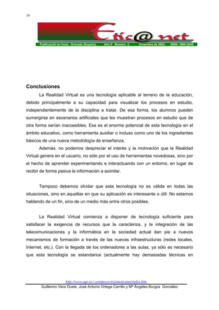 Publicación en línea. Granada (España). Año II Número 2. Diciembre de 2003. ISSN: 1695-324X
http://www.ugr.es/~sevimeco/revistaeticanet/index.htm
Guillermo Vera Ocete, José Antonio Ortega Carrillo y Mª Ángeles Burgos González
16
Conclusiones
La Realidad Virtual es una tecnología aplicable al terreno de la educación,
debido principalmente a su capacidad para visualizar los procesos en estudio,
independientemente de la disciplina a tratar. De esa forma, los alumnos pueden
sumergirse en escenarios artificiales que les muestran procesos en estudio que de
otra forma serían inaccesibles. Ese es el enorme potencial de esta tecnología en el
ámbito educativo, como herramienta auxiliar o incluso como uno de los ingredientes
básicos de una nueva metodología de enseñanza.
Además, no podemos despreciar el interés y la motivación que la Realidad
Virtual genera en el usuario, no sólo por el uso de herramientas novedosas, sino por
el hecho de aprender experimentando e interactuando con un entorno, en lugar de
recibir de forma pasiva la información a asimilar.
Tampoco debemos olvidar que esta tecnología no es válida en todas las
situaciones, sino en aquellas en que su aplicación es interesante o útil: No estamos
hablando de un fin, sino de un medio más entre otros posibles.
La Realidad Virtual comienza a disponer de tecnología suficiente para
satisfacer la exigencia de recursos que la caracteriza, y la integración de las
telecomunicaciones y la informática en la sociedad actual dan pie a nuevos
mecanismos de formación a través de las nuevas infraestructuras (redes locales,
Internet, etc.). Con la llegada de los ordenadores a las aulas, ya sólo es necesario
que esta tecnología se estandarice (actualmente hay demasiadas técnicas en
 