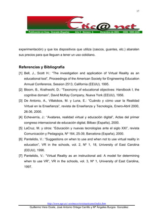 Publicación en línea. Granada (España). Año II Número 2. Diciembre de 2003. ISSN: 1695-324X
http://www.ugr.es/~sevimeco/revistaeticanet/index.htm
Guillermo Vera Ocete, José Antonio Ortega Carrillo y Mª Ángeles Burgos González
17
experimentación) y que los dispositivos que utiliza (cascos, guantes, etc.) abaraten
sus precios para que lleguen a tener un uso cotidiano.
Referencias y Bibliografía
[1] Bell, J., Scott H.: “The investigation and application of Virtual Reality as an
educational tool”, Proceedings of the American Society for Engineering Education
Annual Conference, Session 2513, California (EEUU), 1995.
[2] Bloom, B., Krathwohl, D.: “Taxonomy of educational objectives: Handbook I, the
cognitive domain”, David McKay Company, Nueva York (EEUU), 1956.
[3] De Antonio, A., Villalobos, M. y Luna, E.: “Cuándo y cómo usar la Realidad
Virtual en la Enseñanza”, revista de Enseñanza y Tecnología, Enero-Abril 2000,
26-36, 2000.
[4] Echeverría, J.: “Avatares, realidad virtual y educación digital”, Actas del primer
congreso internacional de educación digital, Bilbao (España), 2000.
[5] LaCruz, M. y otros: “Educación y nuevas tecnologías ante el siglo XXI”, revista
Comunicación y Pedagogía, Nº 164, 25-39, Barcelona (España), 2000.
[6] Pantelidis, V.: “Suggestions on when to use and when not to use virtual reality in
education”, VR in the schools, vol. 2, Nº 1, 18, University of East Carolina
(EEUU), 1996.
[7] Pantelidis, V.: “Virtual Reality as an instructional aid: A model for determining
when to use VR”, VR in the schools, vol. 3, Nº 1, University of East Carolina,
1997.
 