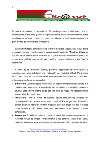 Publicación en línea. Granada (España). Año II Número 2. Diciembre de 2003. ISSN: 1695-324X
http://www.ugr.es/~sevimeco/revistaeticanet/index.htm
Guillermo Vera Ocete, José Antonio Ortega Carrillo y Mª Ángeles Burgos González
4
de aplicación todavía no estudiados. Sin embargo, sus posibilidades parecen
innumerables, sobre todo gracias a la posibilidad de actuar simultáneamente sobre
los diferentes sentidos, creando un mundo en el que los participantes poseen una
gran libertad de movimiento e interacción.
Existen numerosas definiciones del término “Realidad Virtual”, casi tantas como
investigadores, pero nosotros vamos a considerar la siguiente: “Realidad Virtual es
una simulación tridimensional dinámica en la que el usuario se siente introducido en
un ambiente artificial que percibe como real en base a estímulos a los órganos
sensoriales”.
A partir de la definición anterior, podemos especificar las necesidades o
requisitos que debe satisfacer una instalación de Realidad Virtual. Para poder
reconocerla como tal, una instalación de este tipo ha de cumplir ciertas condiciones,
entre las que destacan las siguientes:
• Simulación: Capacidad para representar un sistema con suficiente parecido a la
realidad, para convencer al usuario de que constituye una situación paralela a
aquella. Este entorno estará regido por una serie de reglas, no necesariamente
iguales a las del mundo real.
• Interacción: Tener el control del sistema creado para que las acciones del
usuario produzcan cambios en el mundo artificial. Para lograr esta interacción
existen diversos interfaces hombre-máquina, que van desde los más sencillos
como teclado y ratón hasta otros más avanzados como guantes o trajes
sensoriales.
• Percepción: Es el factor más importante de todos. Actualmente los sistemas de
Realidad Virtual se dirigen principalmente a los sentidos (vista, oído, tacto)
mediante elementos externos (cascos de visualización HMD, guantes de datos,
 
