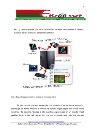 Publicación en línea. Granada (España). Año II Número 2. Diciembre de 2003. ISSN: 1695-324X
http://www.ugr.es/~sevimeco/revistaeticanet/index.htm
Guillermo Vera Ocete, José Antonio Ortega Carrillo y Mª Ángeles Burgos González
5
etc.…), pero es posible que en el futuro traten de llegar directamente al cerebro,
evitando así los interfaces sensoriales externos.
Fig. 1. Dispositivos comunicativos propios de la realidad virtual
Es fácil deducir que esta tecnología, que favorece la sensación de inmersión,
contribuye de forma efectiva a eliminar la frontera sujeto-objeto que existe entre
nosotros y la máquina. Gracias a ello, nuestras experiencias en un mundo virtual
podrían llegar a ser del mismo tipo que en el mundo real, con sus mismas
 