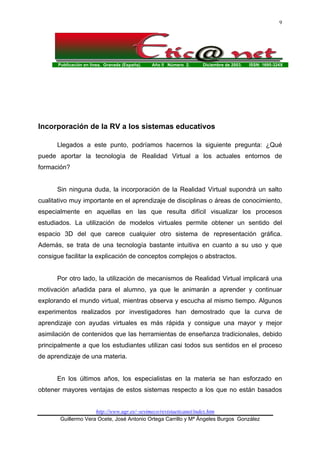 Publicación en línea. Granada (España). Año II Número 2. Diciembre de 2003. ISSN: 1695-324X
http://www.ugr.es/~sevimeco/revistaeticanet/index.htm
Guillermo Vera Ocete, José Antonio Ortega Carrillo y Mª Ángeles Burgos González
9
Incorporación de la RV a los sistemas educativos
Llegados a este punto, podríamos hacernos la siguiente pregunta: ¿Qué
puede aportar la tecnología de Realidad Virtual a los actuales entornos de
formación?
Sin ninguna duda, la incorporación de la Realidad Virtual supondrá un salto
cualitativo muy importante en el aprendizaje de disciplinas o áreas de conocimiento,
especialmente en aquellas en las que resulta difícil visualizar los procesos
estudiados. La utilización de modelos virtuales permite obtener un sentido del
espacio 3D del que carece cualquier otro sistema de representación gráfica.
Además, se trata de una tecnología bastante intuitiva en cuanto a su uso y que
consigue facilitar la explicación de conceptos complejos o abstractos.
Por otro lado, la utilización de mecanismos de Realidad Virtual implicará una
motivación añadida para el alumno, ya que le animarán a aprender y continuar
explorando el mundo virtual, mientras observa y escucha al mismo tiempo. Algunos
experimentos realizados por investigadores han demostrado que la curva de
aprendizaje con ayudas virtuales es más rápida y consigue una mayor y mejor
asimilación de contenidos que las herramientas de enseñanza tradicionales, debido
principalmente a que los estudiantes utilizan casi todos sus sentidos en el proceso
de aprendizaje de una materia.
En los últimos años, los especialistas en la materia se han esforzado en
obtener mayores ventajas de estos sistemas respecto a los que no están basados
 