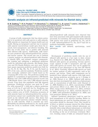 8947
ABSTRACT
A group of milk components that has shown poten-
tial to be predicted with milk spectra is milk minerals.
Milk minerals are important for human health and cow
health. Having an inexpensive and fast way to measure
milk mineral concentrations would open doors for re-
search, herd management, and selective breeding. The
first aim of this study was to predict milk minerals
with infrared milk spectra. Additionally, milk miner-
als were predicted with infrared-predicted fat, protein,
and lactose content. The second aim was to perform
a genetic analysis on infrared-predicted milk minerals,
to identify QTL, and estimate variance components.
For training and validating a multibreed prediction
model for individual milk minerals, 264 Danish Jersey
cows and 254 Danish Holstein cows were used. Partial
least square regression prediction models were built for
Ca, Cu, Fe, K, Mg, Mn, Na, P, Se, and Zn based on
80% of the cows, selected randomly. Prediction models
were externally validated with 8 herds based on the
remaining 20% of the cows. The prediction models were
applied on a population of approximately 1,400 Danish
Holstein cows with 5,600 infrared spectral records and
1,700 Danish Jersey cows with 7,200 infrared spectral
records. Cows from this population had 50k imputed
genotypes. Prediction accuracy was good for P and
Ca, with external R2
≥ 0.80 and a relative prediction
error of 5.4% for P and 6.3% for Ca. Prediction was
moderately good for Na with an external R2
of 0.63,
and a relative error of 18.8%. Prediction accuracies of
milk minerals based on infrared-predicted fat, protein,
and lactose content were considerably lower than those
based on the infrared milk spectra. This shows that
the milk infrared spectrum contains valuable informa-
tion on milk minerals, which is currently not used.
Heritability for infrared-predicted Ca, Na, and P varied
from low (0.13) to moderate (0.36). Several QTL for
infrared-predicted milk minerals were observed that
have been associated with gold standard milk minerals
previously. In conclusion, this study has shown infrared
milk spectra were good at predicting Ca, Na, and P
in milk. Infrared-predicted Ca, Na, and P had low to
moderate heritability estimates.
Key words: mid infrared, spectroscopy, novel
phenotype
INTRODUCTION
Development of prediction models with the use of
infrared milk spectra is a hot topic in dairy science
(e.g., Soyeurt et al., 2006, 2011; De Marchi et al., 2018).
Infrared milk spectra are promising, because spectro-
scopic analysis of milk is inexpensive and fast, and
when milk spectra are stored, they can be applied for
prediction of new phenotypes at any time (De Marchi
et al., 2014). Currently, infrared milk spectra are used
for routine analysis of milk components, such as fat,
protein, and lactose. These milk components can be
predicted from infrared milk spectra with high preci-
sion, having prediction accuracies up to 1 (Luinge et
al., 1993; Soyeurt et al., 2006). Infrared milk spectra
have also been investigated for prediction of phenotypes
such as concentration of milk fatty acids (Soyeurt et
al., 2006; Eskildsen et al., 2014), concentration of BHB
and acetone (Heuer et al., 2001; Van der Drift et al.,
2012), energy status (McParland et al., 2011), methane
emission (Dehareng et al., 2012), minerals (Soyeurt et
al., 2009), milk metabolites (Zaalberg et al., 2020), and
even genotypes (Rutten et al., 2011).
Infrared (predicted) phenotypes could be used for
herd management or for selective breeding. Before in-
frared phenotypes are used for breeding purposes, sev-
eral points should be discussed. First, they should be
of direct or indirect economic interest for either farmer
of breeder. Second, accurate infrared phenotypes are
desirable when using infrared phenotypes on individual
cow level, such as using infrared phenotypes as a tool
for deciding on the use of veterinary treatment. How-
ever, breeding values of bulls are estimated based on
Genetic analysis on infrared-predicted milk minerals for Danish dairy cattle
R. M. Zaalberg,1
* N. A. Poulsen,2
H. Bovenhuis,3
J. Sehested,4
L. B. Larsen,2
and A. J. Buitenhuis1
1
Center for Quantitative Genetics and Genomics, Aarhus University, Blichers Allé 20, DK-8830 Tjele, Denmark
2
Department of Food Science, Aarhus University, Agro Food Park 48, 8200 Aarhus N, Denmark
3
Animal Breeding and Genomics, Wageningen University and Research, 6700AH, Wageningen, The Netherlands
4
Department of Animal Science, Aarhus University, Blichers Allé 20, DK-8830 Tjele, Denmark
J. Dairy Sci. 104:8947–8958
https://doi.org/10.3168/jds.2020-19638
© 2021, The Authors. Published by Elsevier Inc. and Fass Inc. on behalf of the American Dairy Science Association®
.
This is an open access article under the CC BY-NC-ND license (http://creativecommons.org/licenses/by-nc-nd/4.0/).
Received September 14, 2020.
Accepted March 26, 2021.
*Corresponding author: roos.zaalberg@qgg.au.dk
 