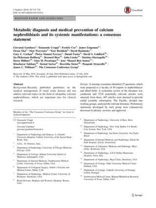 POSITION PAPER AND GUIDELINES
Metabolic diagnosis and medical prevention of calcium
nephrolithiasis and its systemic manifestations: a consensus
statement
Giovanni Gambaro1 • Emanuele Croppi2 • Fredric Coe3 • James Lingeman4 •
Orson Moe5 • Elen Worcester3 • Noor Buchholz6 • David Bushinsky7 •
Gary C. Curhan8 • Pietro Manuel Ferraro1 • Daniel Fuster9 • David S. Goldfarb10 •
Ita Pfeferman Heilberg11 • Bernard Hess12 • John Lieske13 • Martino Marangella14 •
Dawn Milliner15 • Glen M. Preminger16 • Jose’ Manuel Reis Santos17 •
Khashayar Sakhaee18 • Kemal Sarica19 • Roswitha Siener20 • Pasquale Strazzullo21 •
James C. Williams22 • The Consensus Conference Group1
Received: 10 May 2016 / Accepted: 20 June 2016 / Published online: 25 July 2016
 The Author(s) 2016. This article is published with open access at Springerlink.com
Abstract
Background Recently published guidelines on the
medical management of renal stone disease did not
address relevant topics in the field of idiopathic calcium
nephrolithiasis, which are important also for clinical
research.
Design A steering committee identified 27 questions, which
were proposed to a faculty of 44 experts in nephrolithiasis
and allied fields. A systematic review of the literature was
conducted and 5216 potentially relevant articles were
selected; from these, 407 articles were deemed to provide
useful scientific information. The Faculty, divided into
working groups, analysed the relevant literature. Preliminary
statements developed by each group were exhaustively
discussed in plenary sessions and approved.
Members of the ‘‘The Consensus Conference Group’’ are listed in
Acknowledgments.
 Emanuele Croppi
emcroppi@mark.it
Giovanni Gambaro
giovanni.gambaro@unicatt.it
1
Department of Nephrology and Dialysis, A. Gemelli
University Hospital, Catholic University of the Sacred Heart,
Rome, Italy
2
A.S.L. 10, Florence, Italy
3
Department of Nephrology, University of Chicago Medicine,
Chicago, USA
4
Department of Urology, Indiana University School of
Medicine, Indianapolis, USA
5
Department of Internal Medicine, Southwestern Medical
Center, University of Texas, Dallas, USA
6
Department of Urological Surgery, Sobeh’s Vascular and
Medical Center, Dubai, UAE
7
Department of Nephrology, Medical Center, University of
Rochester, Rochester, USA
8
Renal Division, Brigham and Women’s Hospital, Boston,
USA
9
Department of Nephrology, University of Bern, Bern,
Switzerland
10
Department of Nephrology, New York Harbor VA Health
Care System, New York, USA
11
Department of Nephrology, Sao Paulo University, Sao Paulo,
Brazil
12
Department of Internal Medicine and Nephrology, Klinik Im
Park Hospital, Zurich, Switzerland
13
Department of Laboratory Medicine and Pathology, Mayo
Clinic, Rochester, USA
14
Department of Nephrology, A.S.O Ordine Mauriziano
Hospital, Turin, Italy
15
Department of Nephrology, Mayo Clinic, Rochester, USA
16
Department of Urology, Duke University Medical Center,
Durham, USA
17
Department of Urology, Catholic University of Portugal,
Lisbon, Portugal
18
Southwestern Medical Center, Mineral Metabolism Research,
University of Texas, Dallas, USA
123
J Nephrol (2016) 29:715–734
DOI 10.1007/s40620-016-0329-y
 