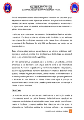 UNIVERSIDAD TECNICA DE ORURO
FACULTAD CIENCIAS DE LA SALUD
CARRERA DE ATENCION TEMPRANA Y EDUCACION INFANTIL
TORREZ CLAVIJO GARDENIA ZOREIDA 3
Para él las representaciones colectivas engloban los modos con los que un grupo
se piensa en relación con los objetos que le afectan. Son generadas socialmente,
expresan problemas sociales y mantienen una correspondencia estructural con
la organización social. No obstante, son autónomas en cuanto a su combinación
y leyes de transformación.
Los inicios se encuentran en las encuestas de la Sociedad Real de Medicina,
que desde 1744 llevan a cabo los médicos en los domicilios de sus pacientes
para observar las condiciones concretas en las cuales viven, así como en las
encuestas de los filántropos del siglo XIX que franquean las puertas de los
tugurios obreros.
Estas primeras observaciones que conducen a los primeros análisis no están
exentas de una teoría implícita de la familia cargada de ideología que se dejará
sentir en las aplicaciones sociales y políticas.
En 1835 Comte formula una sociología de la familia en un contexto positivista
enfrentado a los defensores del antiguo sistema como a los reformadores
socialistas. A pesar de su positivismo y cientificismo al abordar este problema,
su visión sigue preñada del moralismo de la época. Como Louis de Bonald antes
que él, y como Le Play simultáneamente, Comte denuncia el debilitamiento de la
autoridad parental y reivindica la unidad de la familia simple que es el germen de
la sociedad, su base esencial. La familia se estructura según el principio de
subordinación: la subordinación de los sexos y la de las edades, una instituye la
familia, la otra la mantiene.
OBJETIVO:
La familia es una de las grandes preocupaciones de la sociología; en ella, y
principalmente a partir del radical descenso de los índices de mortalidad, se
desarrollan las dinámicas de socialización que en buena medida nos definen en
cuanto a hombres y mujeres sociales. Las relaciones entre los sexos, la
adquisición de habilidades sociales, las actitudes políticas… son realidades
 