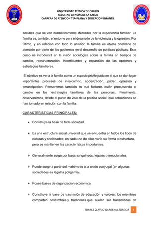 UNIVERSIDAD TECNICA DE ORURO
FACULTAD CIENCIAS DE LA SALUD
CARRERA DE ATENCION TEMPRANA Y EDUCACION INFANTIL
TORREZ CLAVIJO GARDENIA ZOREIDA 4
sociales que se ven dramáticamente afectadas por la experiencia familiar. La
familia es, también, el entorno para el desarrollo de la violencia y la opresión. Por
último, y en relación con todo lo anterior, la familia es objeto prioritario de
atención por parte de los gobiernos en el desarrollo de políticas públicas. Este
curso os introducirá en la visión sociológica sobre la familia en tiempos de
cambio, reestructuración, incertidumbre y expansión de las opciones y
estrategias familiares.
El objetivo es ver a la familia como un espacio privilegiado en el que se dan lugar
importantes procesos de intercambio, socialización, poder, opresión y
emancipación. Pensaremos también en qué factores están propulsando el
cambio en las ‘estrategias familiares de las personas’. Finalmente,
observaremos, desde el punto de vista de la política social, qué actuaciones se
han tomado en relación con la familia.
CARACTERISTICAS PRINCIPALES:
 Constituye la base de toda sociedad.
 Es una estructura social universal que se encuentra en todos los tipos de
culturas y sociedades; en cada una de ellas varía su forma o estructura,
pero se mantienen las características importantes.
 Generalmente surge por lazos sanguíneos, legales o emocionales.
 Puede surgir a partir del matrimonio o la unión conyugal (en algunas
sociedades es legal la poligamia).
 Posee bases de organización económica.
 Constituye la base de trasmisión de educación y valores: los miembros
comparten costumbres y tradiciones que suelen ser transmitidas de
 