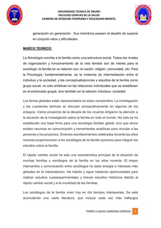 UNIVERSIDAD TECNICA DE ORURO
FACULTAD CIENCIAS DE LA SALUD
CARRERA DE ATENCION TEMPRANA Y EDUCACION INFANTIL
TORREZ CLAVIJO GARDENIA ZOREIDA 5
generación en generación. Sus miembros poseen el desafío de superar
en conjunto retos y dificultades.
MARCO TEORICO:
La Sociología concibe a la familia como una estructura social. Todos los niveles
de organización y funcionamiento de la vida familiar son de interés para el
sociólogo; la familia en su relación con: la nación, religión, comunidad, etc. Para
la Psicología, fundamentalmente, es la instancia de intermediación entre el
individuo y la sociedad, y las conceptualizaciones y estudios de la familia como
grupo social, no solo enfatizan en las relaciones individuales que se establecen
en el entramado grupal, sino también en la relación individuo- sociedad
Los temas globales están representados en estos compendios. La investigación
y las cuestiones teóricas se discuten comparativamente en algunos de los
ensayos. Varios proyectos de la década de los noventa dirigieron la atención a
la situación de la investigación sobre la familia en todo el mundo. No sólo se ha
establecido una base firme para una sociología familiar global, sino que ahora
existen recursos en comunicación y herramientas analíticas para vincular a las
personas y los proyectos. Diversos acontecimientos celebrados durante los años
noventa proporcionaron a los sociólogos de la familia opciones para integrar los
estudios sobre la familia.
El rápido cambio social ha sido una característica principal de la situación de
muchas familias y sociólogos de la familia en los años noventa. El mayor
intercambio y comunicación entre sociólogos ha dado energía a intereses más
globales en la interpretación. Ha habido y sigue habiendo oportunidades para
realizar estudios cuasiexperimentales y breves estudios históricos debido al
rápido cambio social y a la movilidad de las familias.
Los sociólogos de la familia viven hoy en día tiempos interesantes. Se está
acumulando una vasta literatura, que incluye cada vez más hallazgos
 